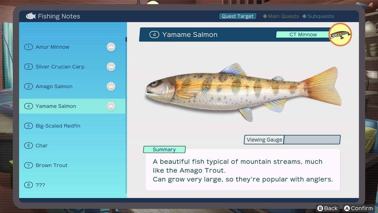 Fishing Notes Quest Target Main Quests Subquests 4 Yamame Salmon CT Minnow 1 Amur Minnow 2 Silver Crucian rp 3 Amago Salmon 4 Yamame Salmon 5 Big-Scaled Redfin 6 Char Summary Viewing Gauge 8 Brown Trout A beautiful fish typical of mountain streams, much like the Amago Trout. Can grow very large, so they're popular with anglers.