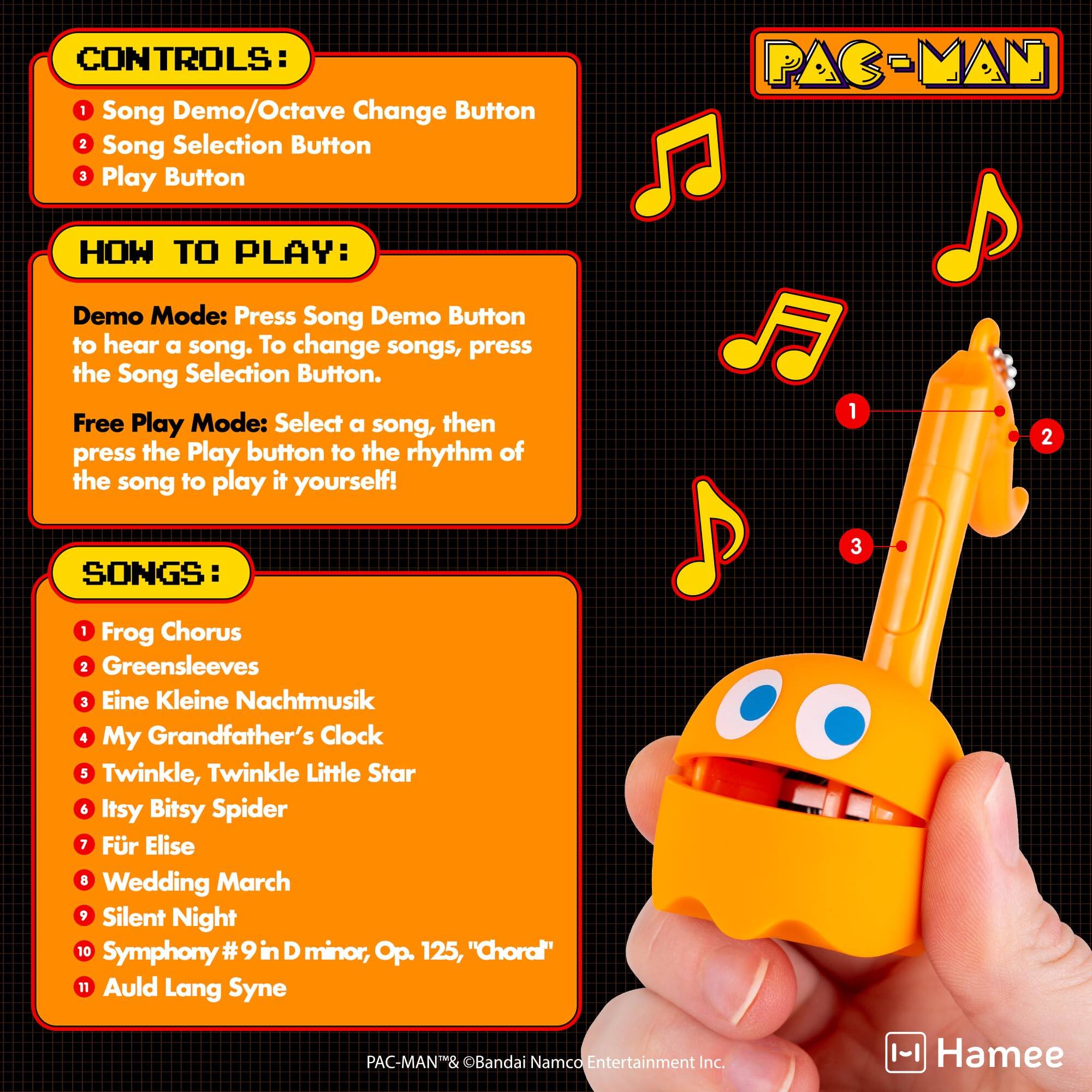 CONTROLS:  
1. Song Demo/Octave Change Button  
2. Song Selection Button  
3. Play Button  

HOW TO PLAY:  
Demo Mode: Press Song Demo Button to hear a song. To change songs, press the Song Selection Button.  
Free Play Mode: Select a song, then press the Play button to the rhythm of the song to play it yourself!  

SONGS:  
1. Frog Chorus  
2. Greensleeves  
3. Eine Kleine Nachtmusik  
4. My Grandfather's Clock  
5. Twinkle, Twinkle Little Star  
6. Itsy Bitsy Spider  
7. Für Elise  
8. Wedding March  
9. Silent Night  
10. Symphony #9 in D minor, Op. 125, "Choral"  
11. Auld Lang Syne  

PAC-MAN® & ©Bandai Namco Entertainment Inc.  
Hamee