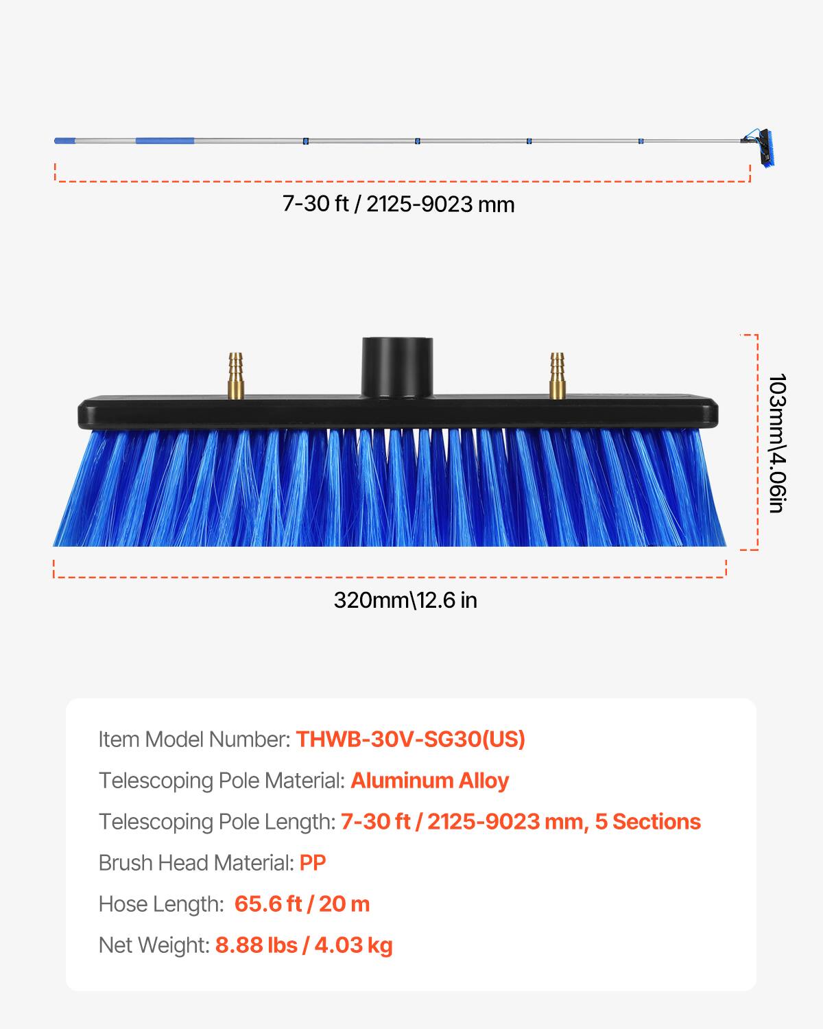 7-30 ft / 2125-9023 mm  
320mm / 12.6 in  
103mm / 4.06 in  
Item Model Number: THWB-30V-SG30(US)  
Telescoping Pole Material: Aluminum Alloy  
Telescoping Pole Length: 7-30 ft / 2125-9023 mm, 5 Sections  
Brush Head Material: PP  
Hose Length: 65.6 ft / 20 m  
Net Weight: 8.88 lbs / 4.03 kg