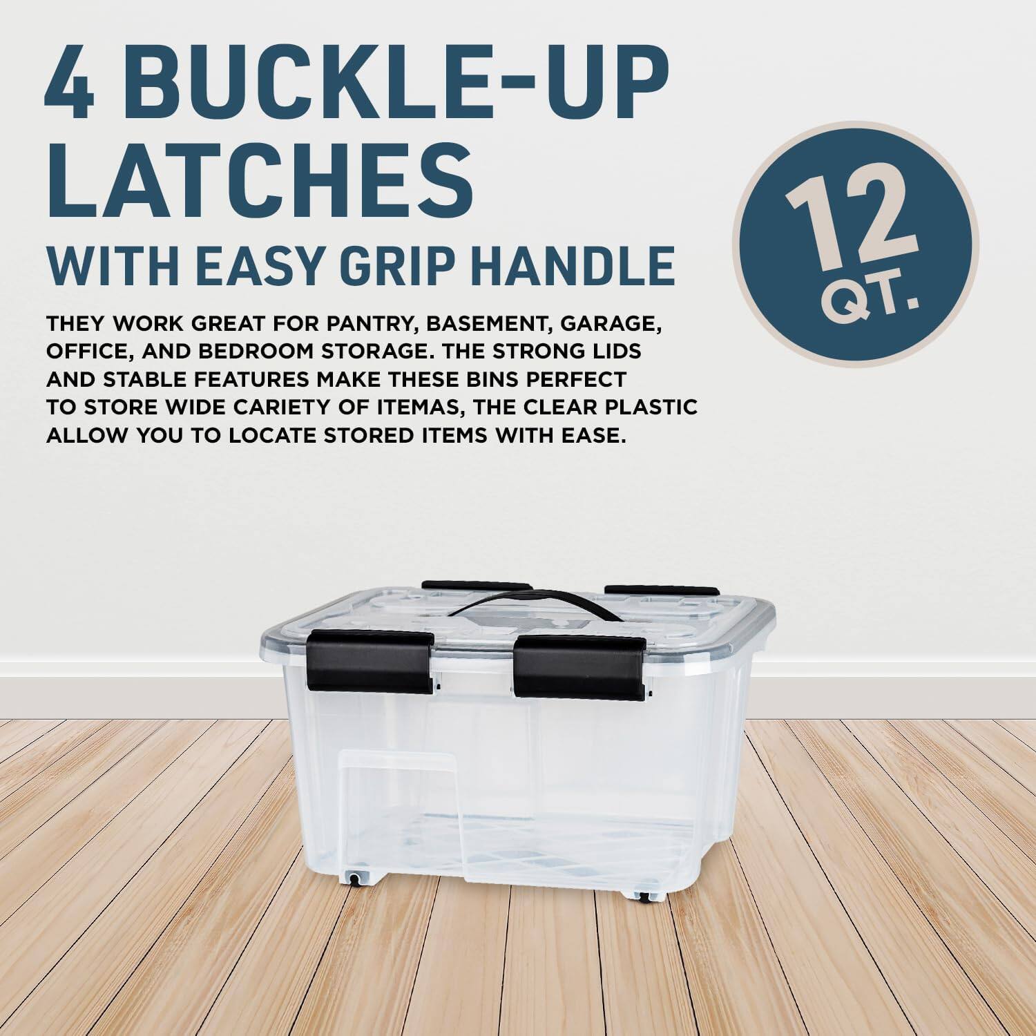 4 BUCKLE-UP LATCHES WITH EASY GRIP HANDLE

THEY WORK GREAT FOR PANTRY, BASEMENT, GARAGE, OFFICE, AND BEDROOM STORAGE. THE STRONG LIDS AND STABLE FEATURES MAKE THESE BINS PERFECT TO STORE WIDE CARIETY OF ITEMS, THE CLEAR PLASTIC ALLOW YOU TO LOCATE STORED ITEMS WITH EASE.