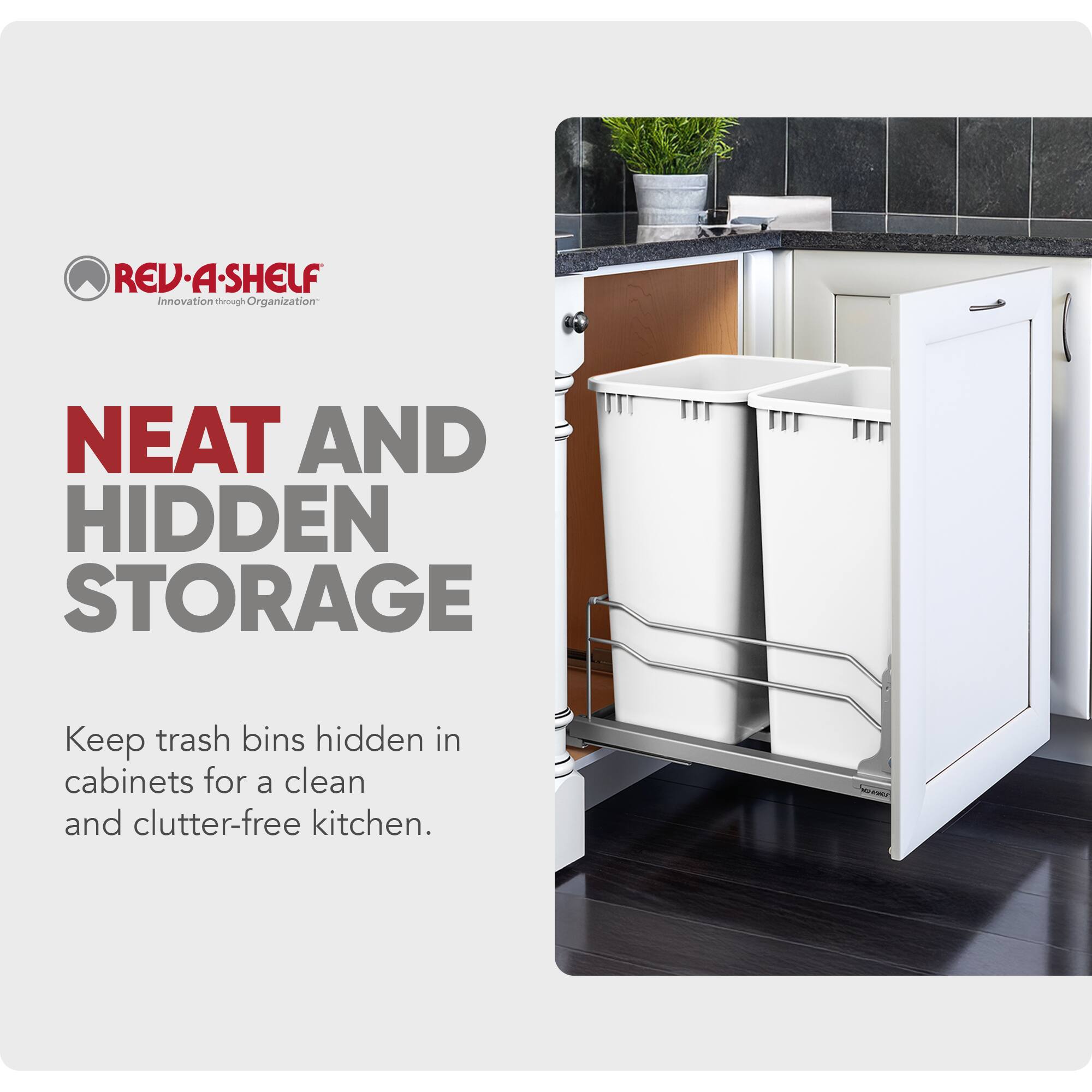 REV-A-SHELF Innovation through Organization

NEAT AND HIDDEN STORAGE

Keep trash bins hidden in cabinets for a clean and clutter-free kitchen.