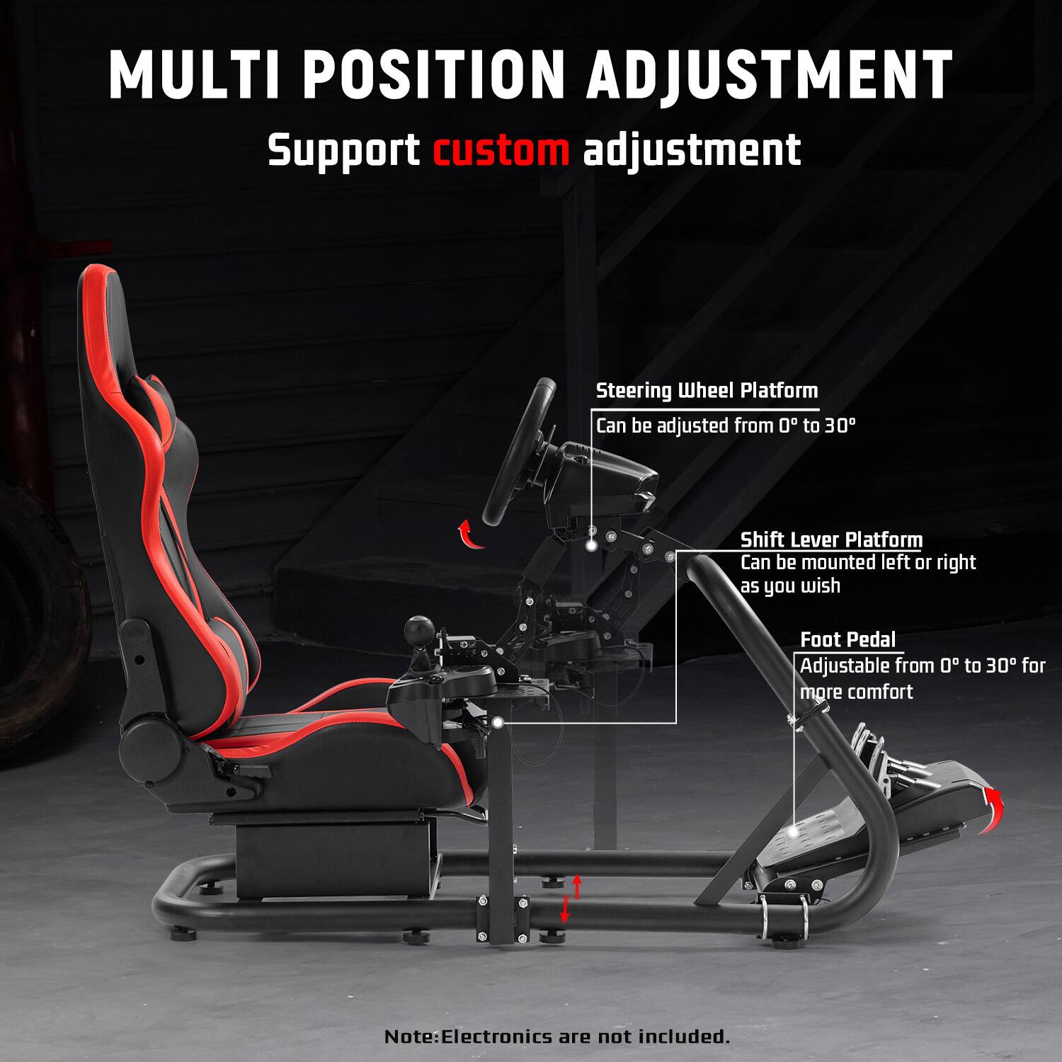 MULTI POSITION ADJUSTMENT  
Support custom adjustment  

Steering Wheel Platform  
Can be adjusted from 0° to 30°  

Shift Lever Platform  
Can be mounted left or right as you wish  

Foot Pedal  
Adjustable from 0° to 30° for more comfort  

Note: Electronics are not included.