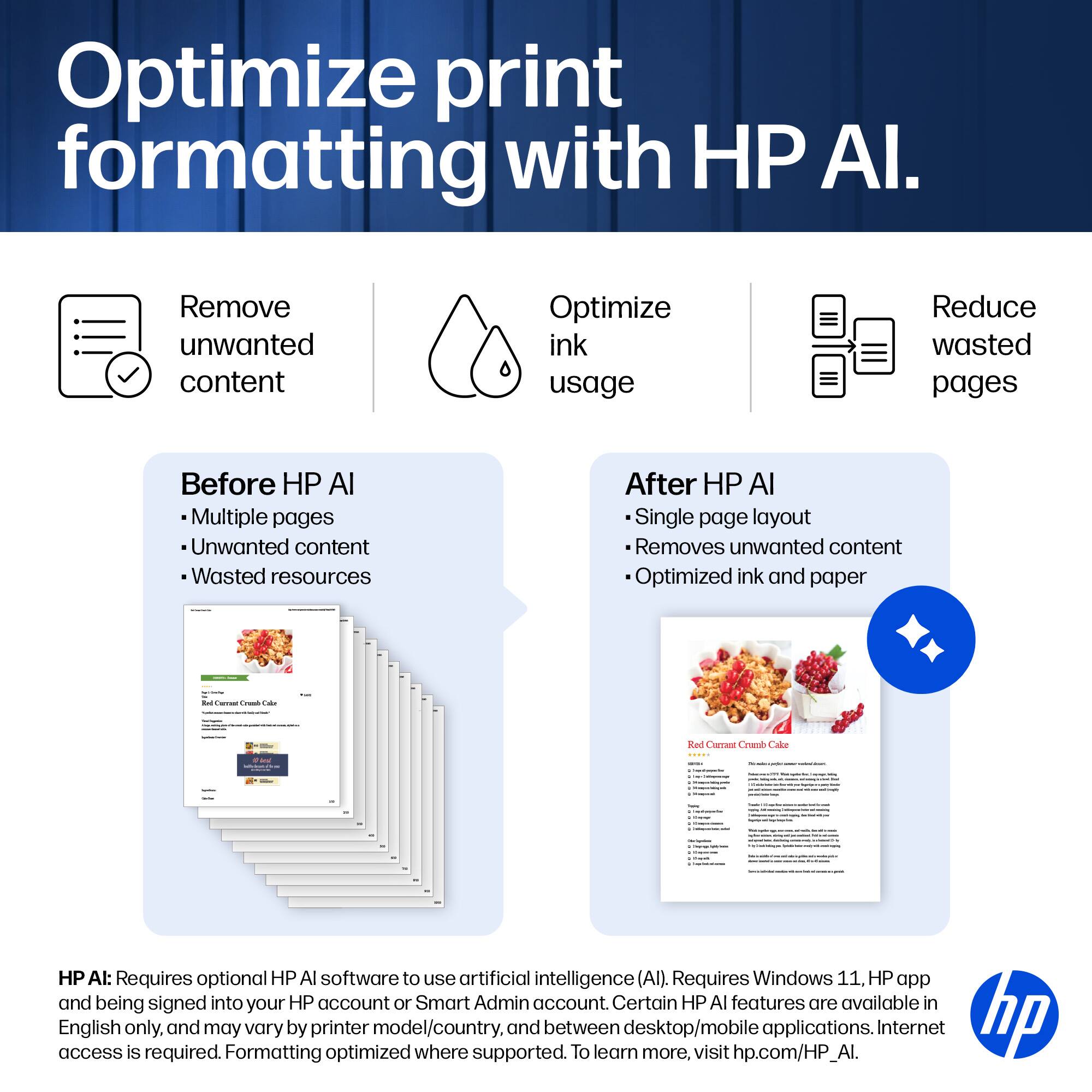 Optimize print formatting with HP AI.

Remove unwanted content
Optimize ink usage
Reduce wasted pages

Before HP AI
- Multiple pages
- Unwanted content
- Wasted resources

After HP AI
- Single page layout
- Removes unwanted content
- Optimized ink and paper

HP AI: Requires optional HP AI software to use artificial intelligence (AI). Requires Windows 11, HP app and being signed into your HP account or Smart Admin account. Certain HP AI features are available in access English only, and may vary by printer model/country, and between desktop/mobile applications. Internet access is required. Formatting optimized where supported. To learn more, visit hp.com/HP_AI.