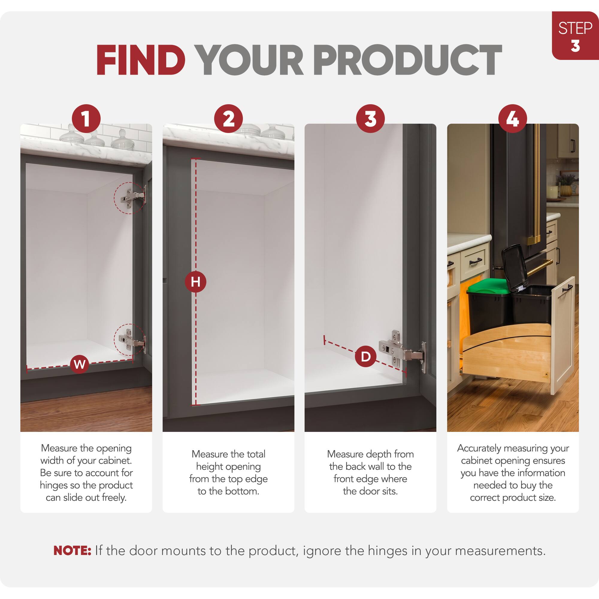 STEP 3 FIND YOUR PRODUCT

1. Measure the opening width of your cabinet. Be sure to account for hinges so the product can slide out freely.
2. Measure the total height opening from the top edge to the bottom.
3. Measure depth from the back wall to the front edge where the door sits.
4. Accurately measuring your cabinet opening ensures you have the information needed to buy the correct product size.

NOTE: If the door mounts to the product, ignore the hinges in your measurements.