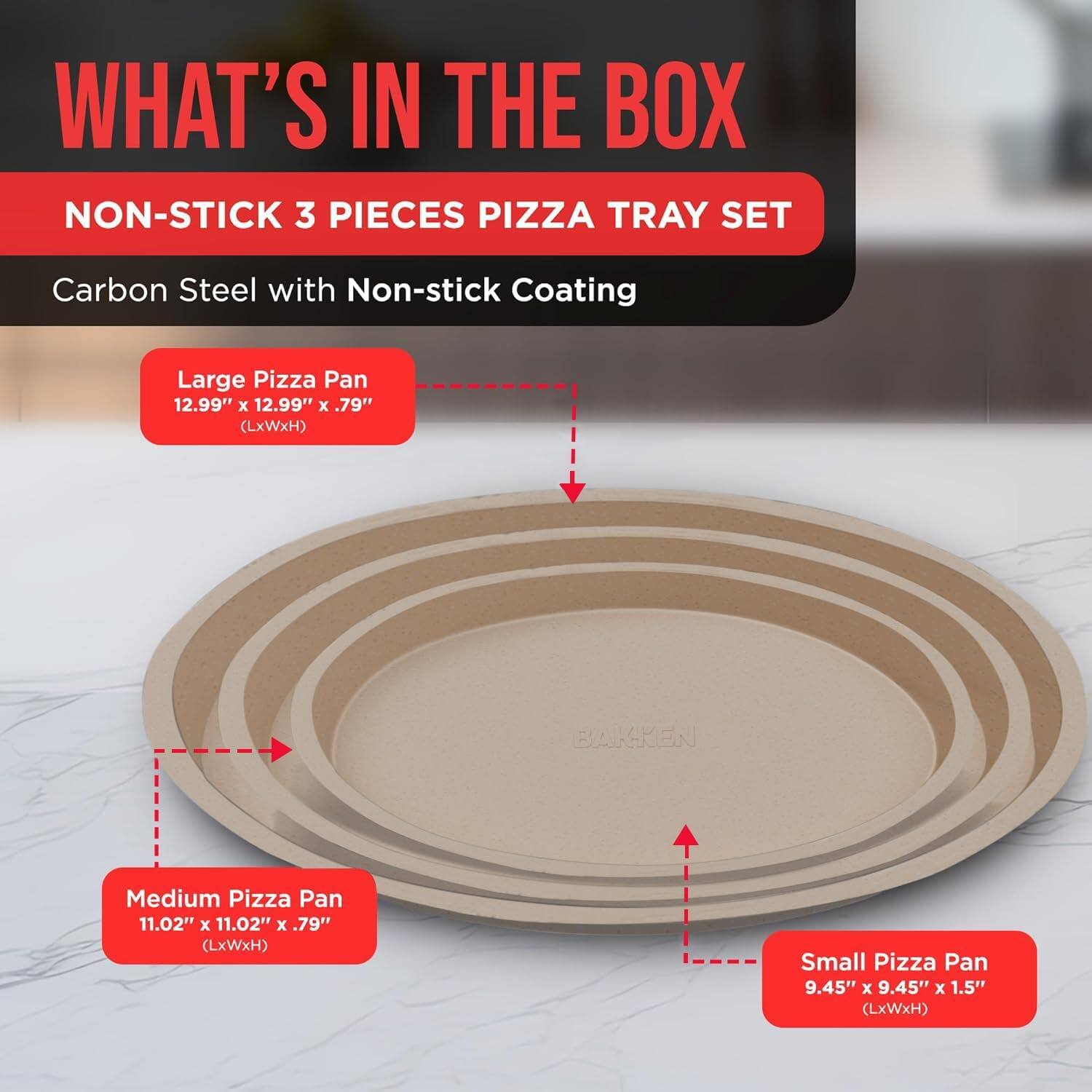 WHAT'S IN THE BOX
NON-STICK 3 PIECES PIZZA TRAY SET
Carbon Steel with Non-stick Coating
Large Pizza Pan 12.99" x 12.99" x .79" (LxWxH)
Medium Pizza Pan 11.02" x 11.02" x .79" (LxWxH)
Small Pizza Pan 9.45" x 9.45" x 1.5" (LxWxH)
