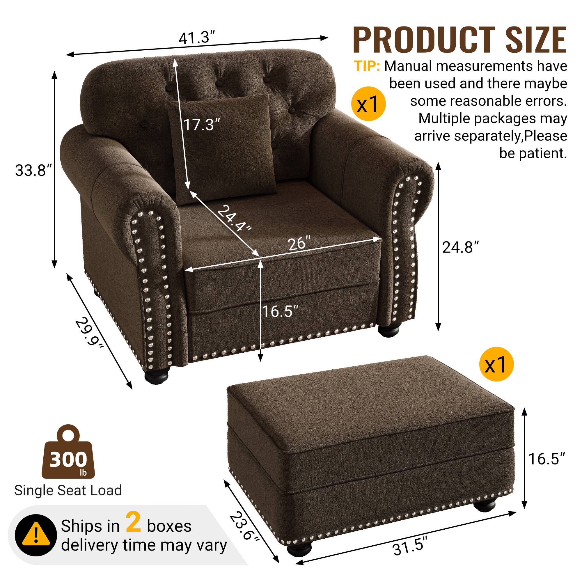 33.8" 41.3" 17.3" PRODUCT SIZE TIP: Manual measurements have been used and there may be some reasonable errors. Multiple packages may arrive separately, please be patient. 24.4" 26" 24.8" 29.9" 16.5" x1 300 lb Single Seat Load Ships in 2 boxes 23.6" ! delivery time may vary 31.5" 16.5"
