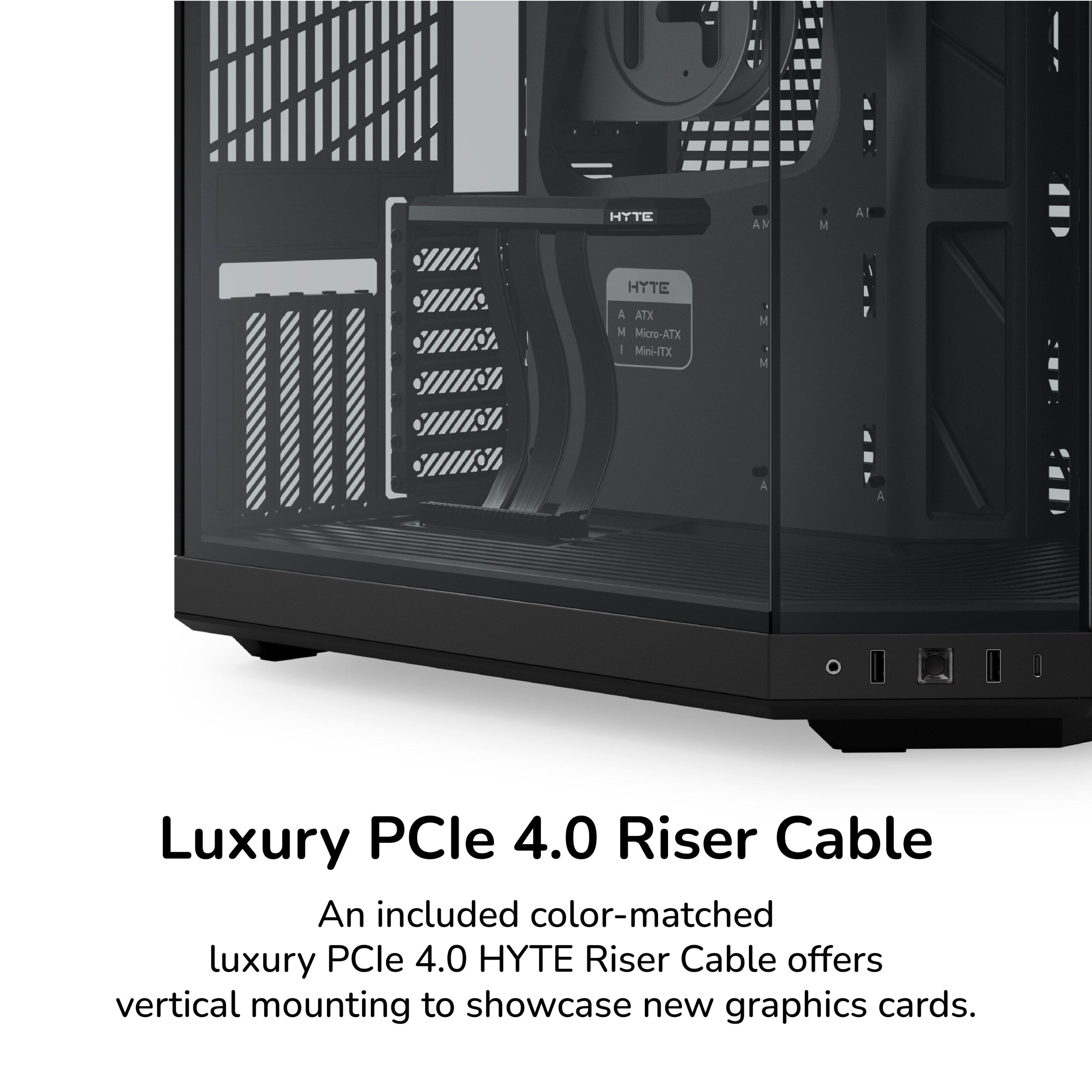 HYTE

A ATX
M Micro-ATX
M Mini-ITX

Luxury PCIe 4.0 Riser Cable

An included color-matched luxury PCIe 4.0 HYTE Riser Cable offers vertical mounting to showcase new graphics cards.
