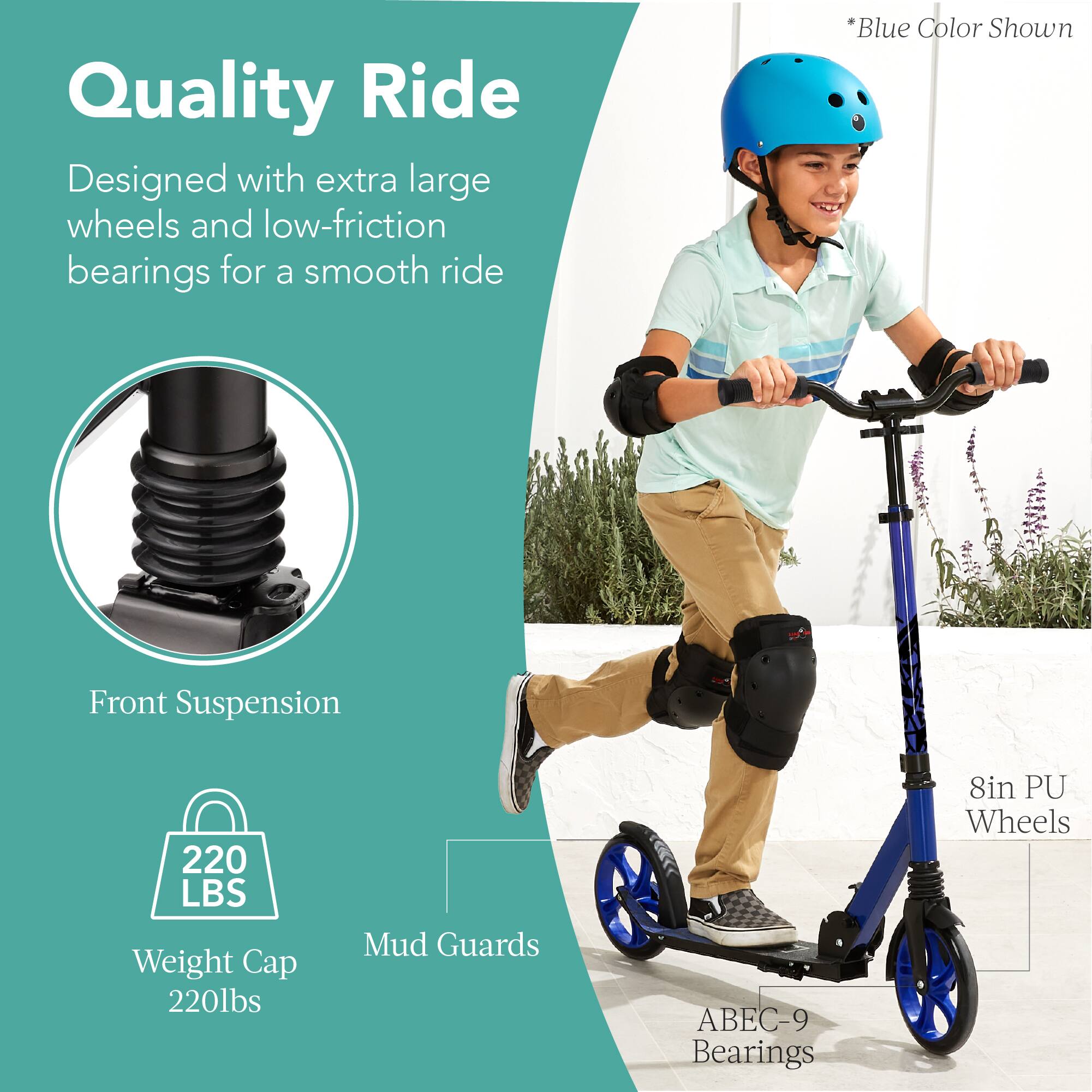Quality Ride  
Designed with extra large wheels and low-friction bearings for a smooth ride  

*Blue Color Shown  

Front Suspension  
Weight Cap 220lbs  
Mud Guards  
ABEC-9 Bearings  
8in PU Wheels