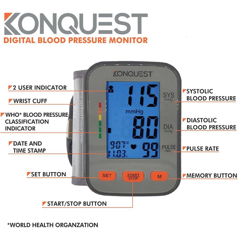 KONQUEST  
DIGITAL BLOOD PRESSURE MONITOR  

- 2 USER INDICATOR  
- WRIST CUFF  
- WHO* BLOOD PRESSURE CLASSIFICATION INDICATOR  
- DATE AND TIME STAMP  
- SET BUTTON  
- START/STOP BUTTON  
- MEMORY BUTTON  

*WORLD HEALTH ORGANIZATION  

SYSTOLIC BLOOD PRESSURE: 115 mmHg  
DIASTOLIC BLOOD PRESSURE: 80 mmHg  
PULSE RATE: 99 /min  
DATE AND TIME: 9:07 AM 1:03  

START/STOP BUTTON  
MEMORY BUTTON  
SET BUTTON  

WHO* BLOOD PRESSURE CLASSIFICATION INDICATOR  

*WORLD HEALTH ORGANIZATION