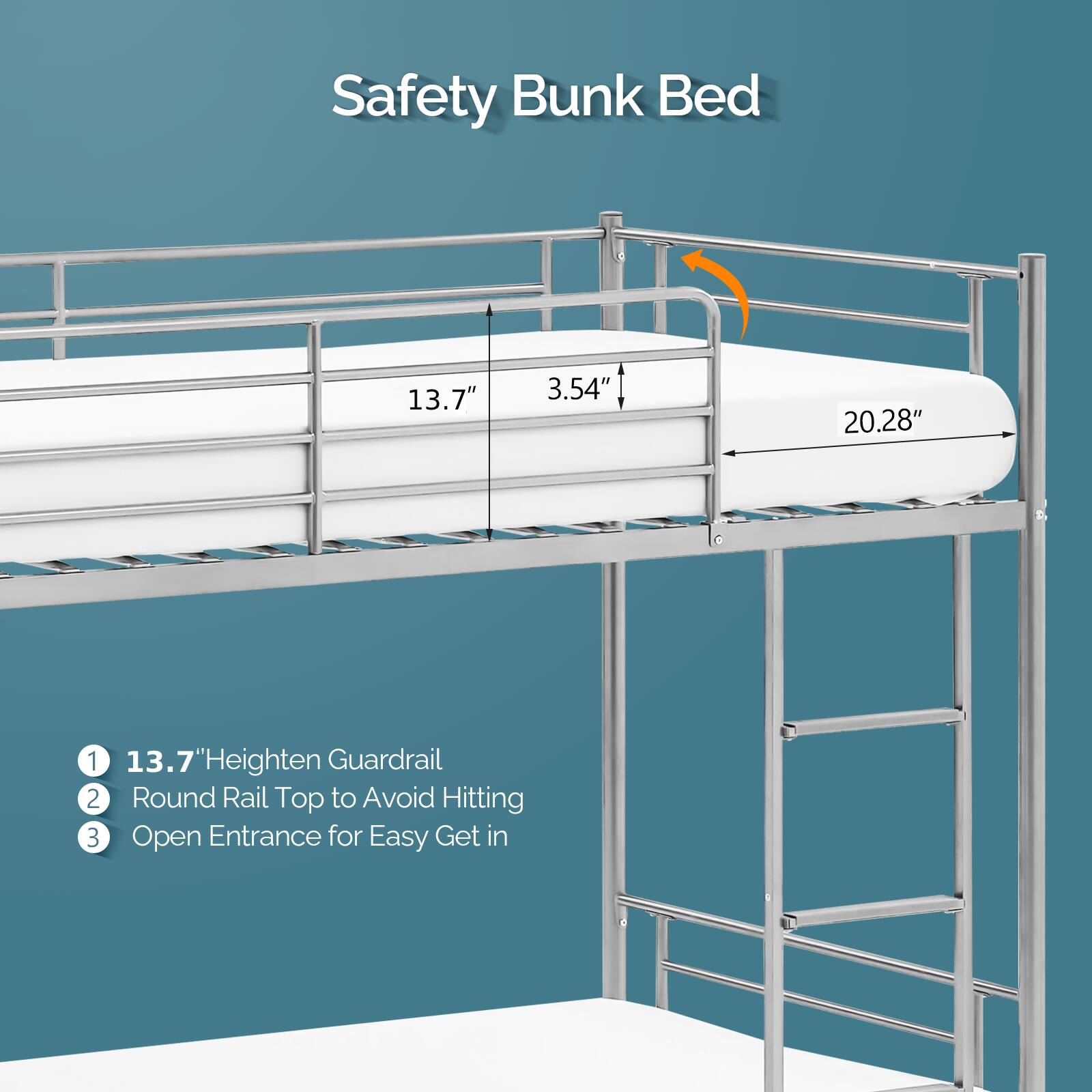 Safety Bunk Bed

1. 13.7" Heighten Guardrail
2. Round Rail Top to Avoid Hitting
3. Open Entrance for Easy Get in

13.7" 3.54" 20.28"