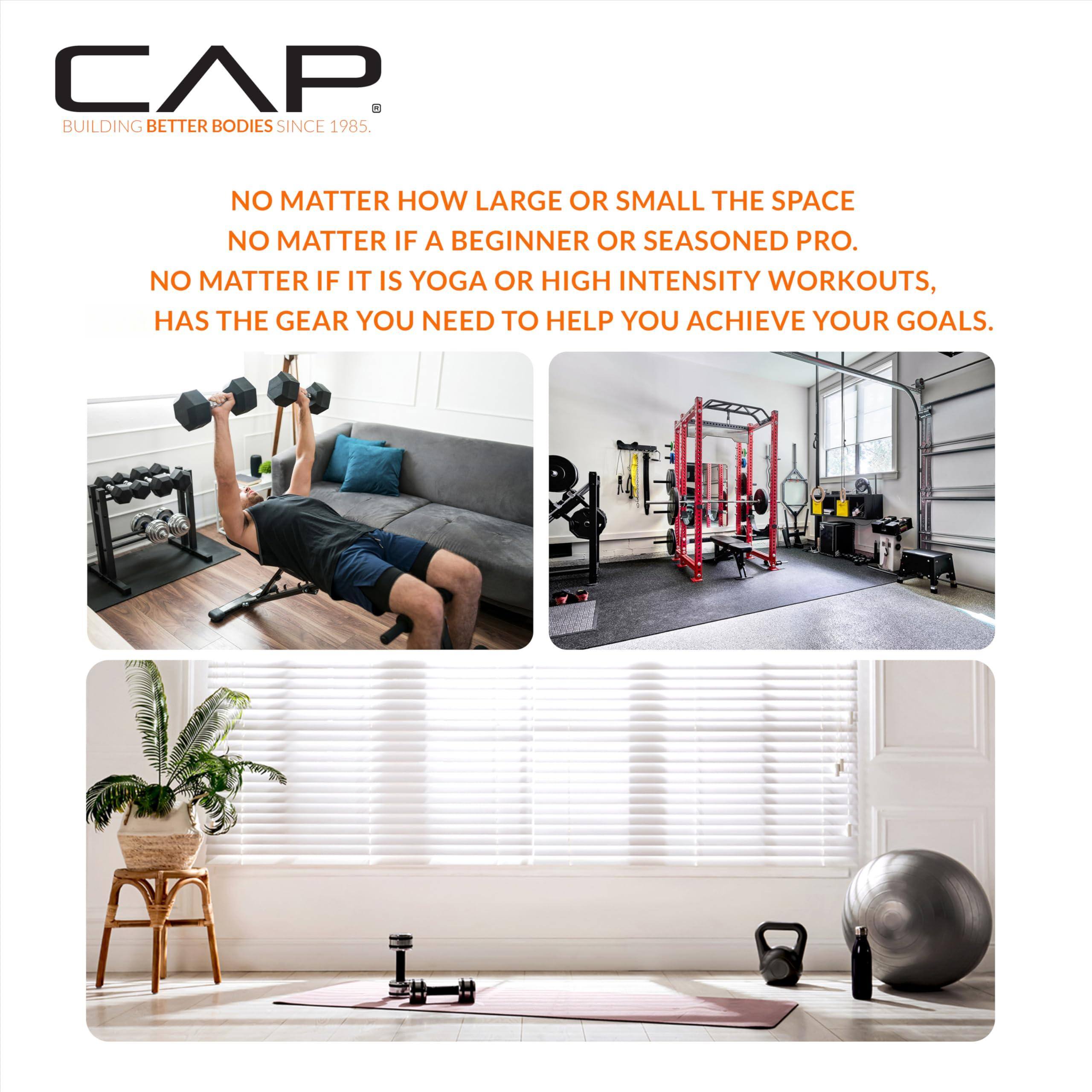 CAP  
BUILDING BETTER BODIES SINCE 1985.

NO MATTER HOW LARGE OR SMALL THE SPACE  
NO MATTER IF A BEGINNER OR SEASONED PRO.  
NO MATTER IF IT IS YOGA OR HIGH INTENSITY WORKOUTS,  
HAS THE GEAR YOU NEED TO HELP YOU ACHIEVE YOUR GOALS.