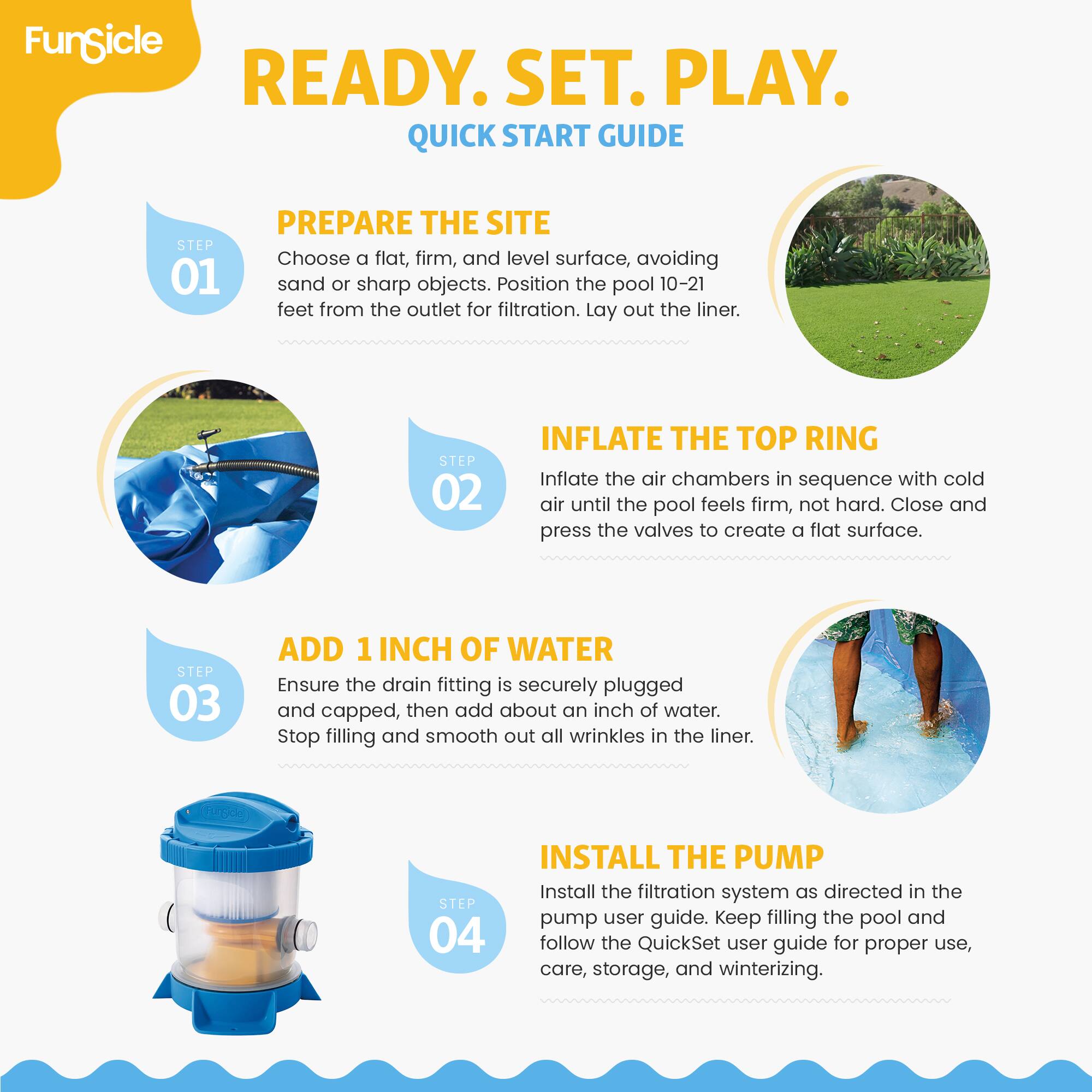 FunSicle  
READY. SET. PLAY.  
QUICK START GUIDE  

STEP 01  
PREPARE THE SITE  
Choose a flat, firm, and level surface, avoiding sand or sharp objects. Position the pool 10-21 feet from the outlet for filtration. Lay out the liner.  

STEP 02  
INFLATE THE TOP RING  
Inflate the air chambers in sequence with cold air until the pool feels firm, not hard. Close and press the valves to create a flat surface.  

STEP 03  
ADD 1 INCH OF WATER  
Ensure the drain fitting is securely plugged and capped, then add about an inch of water. Stop filling and smooth out all wrinkles in the liner.  

STEP 04  
INSTALL THE PUMP  
Install the filtration system as directed in the pump user guide. Keep filling the pool and follow the QuickSet user guide for proper use, care, storage, and winterizing.