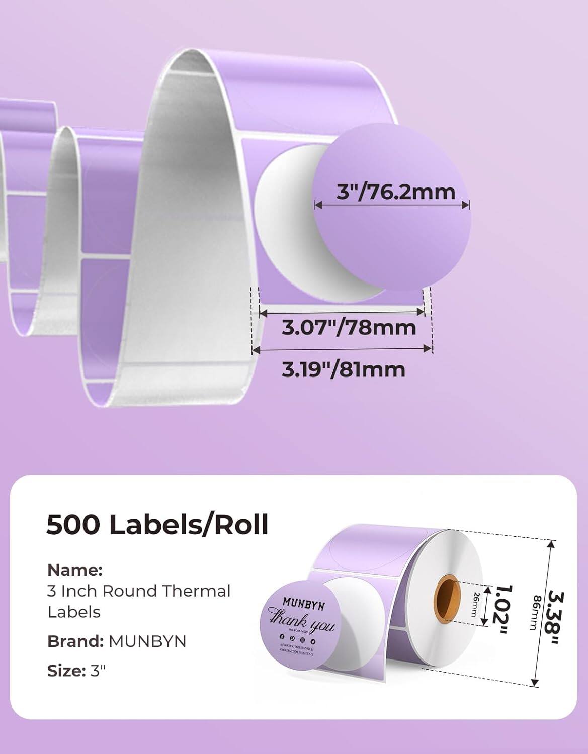 3"/76.2mm  
3.07"/78mm  
3.19"/81mm  

500 Labels/Roll  

Name:  
3 Inch Round Thermal Labels  

Brand: MUNBYN  

Size: 3"  

26mm  
1.02"  
86mm  
3.38"