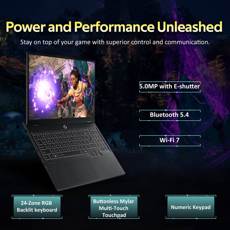 Power and Performance Unleashed  
Stay on top of your game with superior control and communication.  

- 5.0MP with E-shutter  
- Bluetooth 5.4  
- Wi-Fi 7  
- 24-Zone RGB Backlit keyboard  
- Buttonless Mylar Multi-Touch Touchpad  
- Numeric Keypad