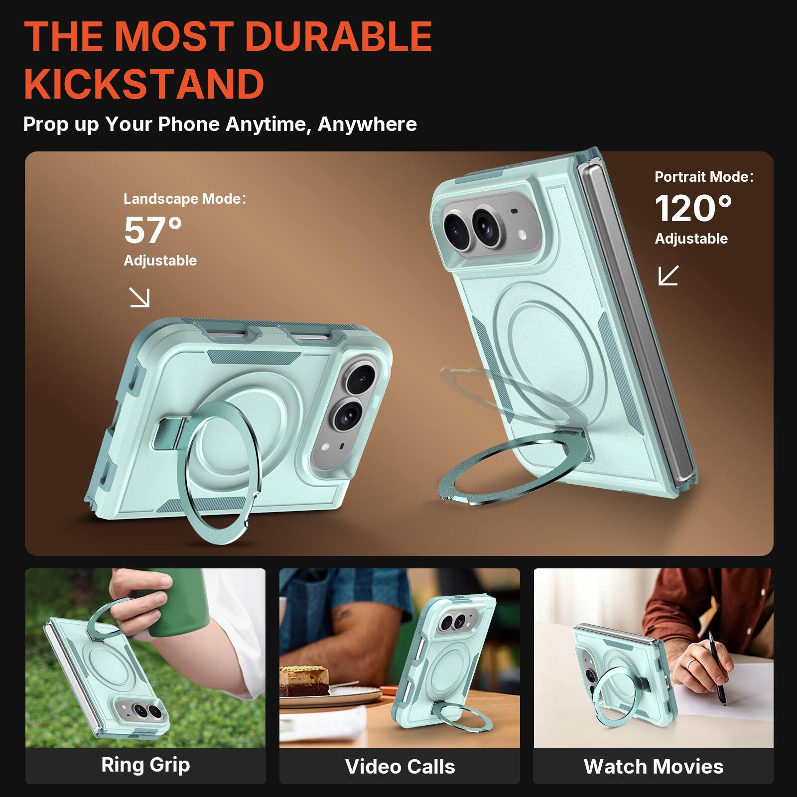 THE MOST DURABLE KICKSTAND  
Prop up Your Phone Anytime, Anywhere  

Landscape Mode: 57° Adjustable  
Portrait Mode: 120° Adjustable  

Ring Grip  
Video Calls  
Watch Movies