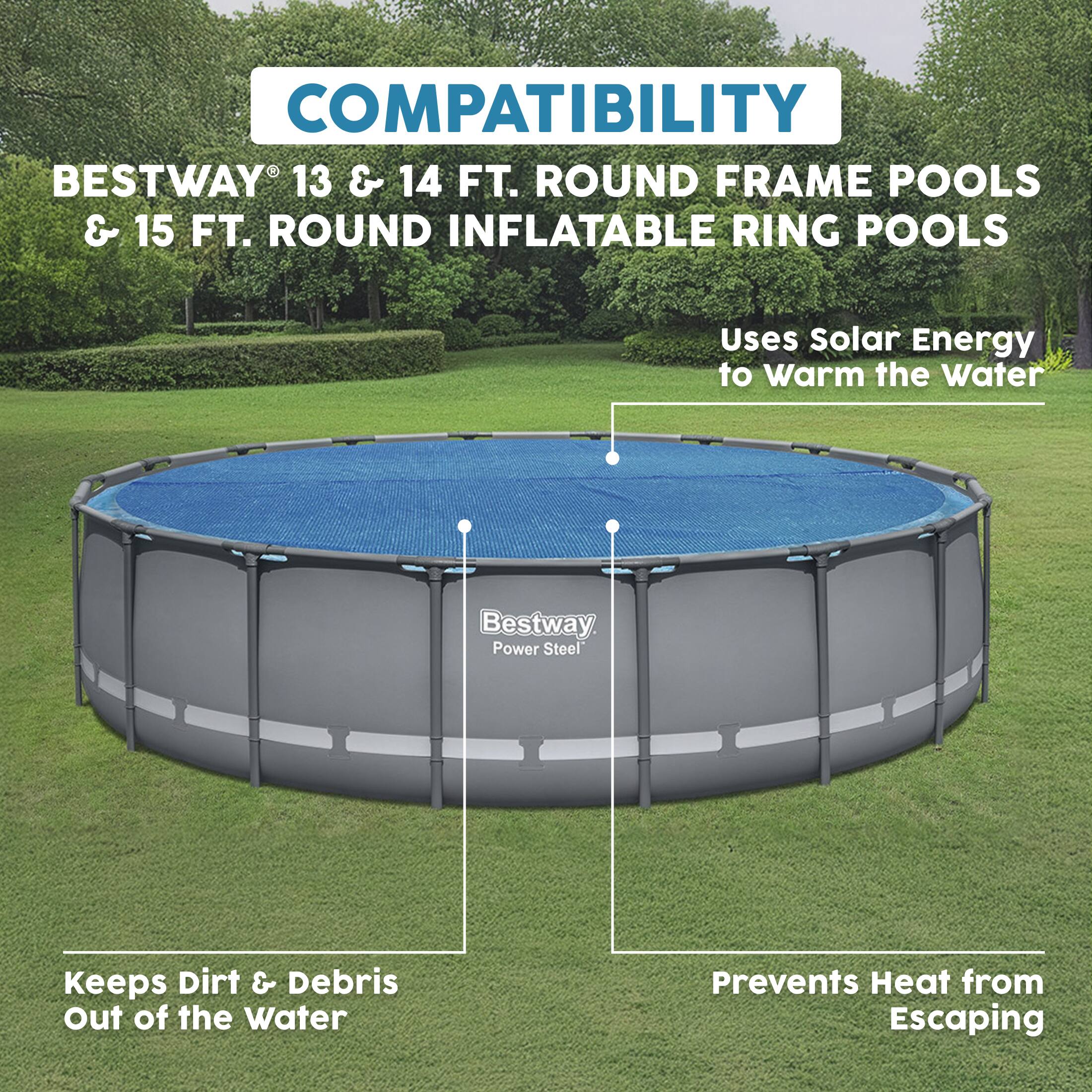 COMPATIBILITY  
BESTWAY® 13 & 14 FT. ROUND FRAME POOLS & 15 FT. ROUND INFLATABLE RING POOLS

- Uses Solar Energy to Warm the Water
- Keeps Dirt & Debris Out of the Water
- Prevents Heat from Escaping