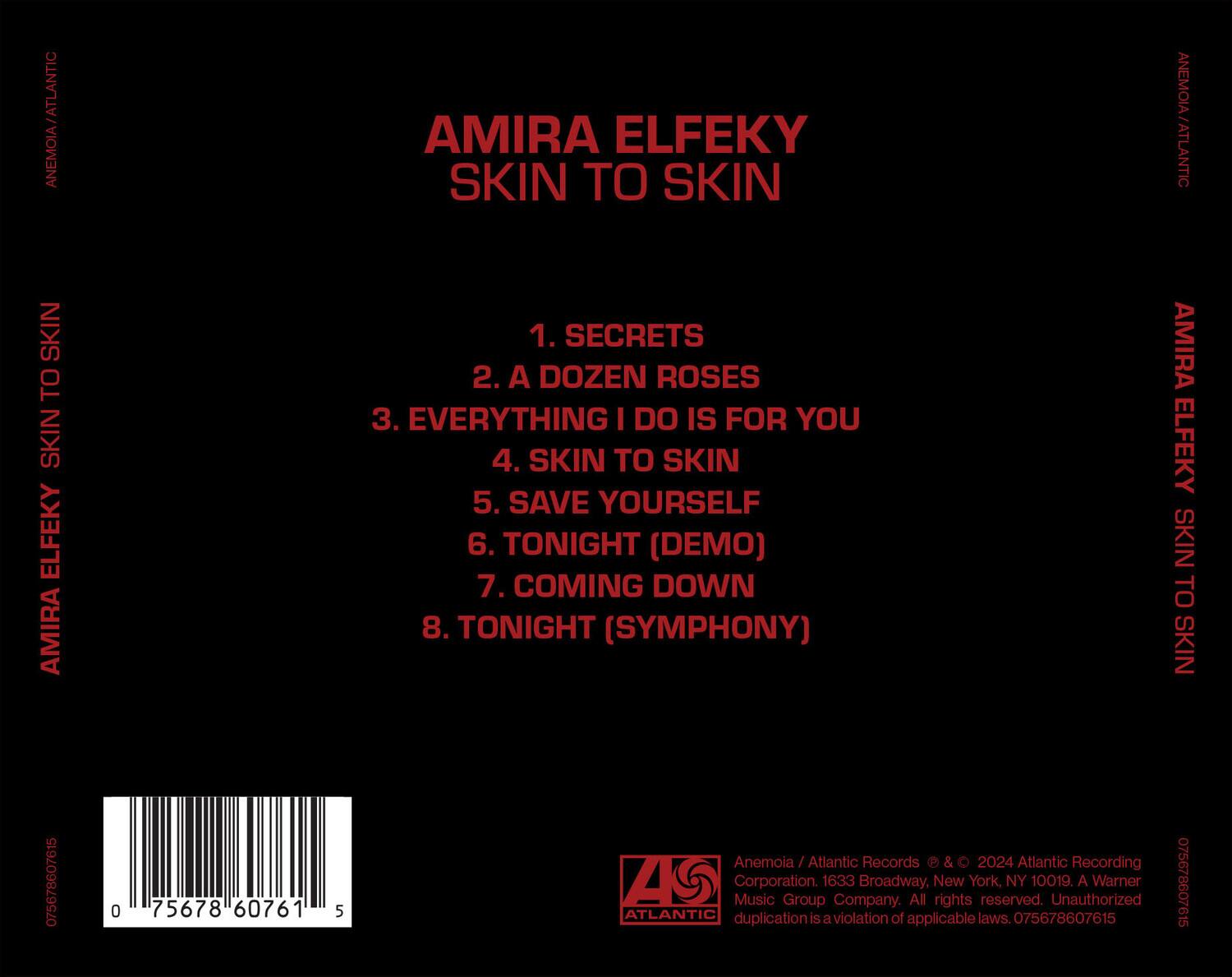 AMIRA ELFETY  
SKIN TO SKIN  

1. SECRETS  
2. A DOZEN ROSES  
3. EVERYTHING I DO IS FOR YOU  
4. SKIN TO SKIN  
5. SAVE YOURSELF  
6. TONIGHT (DEMO)  
7. COMING DOWN  
8. TONIGHT (SYMPHONY)  

Anemoia / Atlantic Records  
© & ℗ 2024 Atlantic Recording Corporation.  
1633 Broadway, New York, NY 10019.  
A Warner Music Group Company.  
All rights reserved. Unauthorized duplication is a violation of applicable laws.  

075678607615  

Atlantic Records  
Anemoia / Atlantic Records  
© & ℗ 2024 Atlantic Recording Corporation.  
1633 Broadway, New York, NY 10019.  
A Warner Music Group Company.  
All rights reserved. Unauthorized duplication is a violation of applicable laws. 075678607615