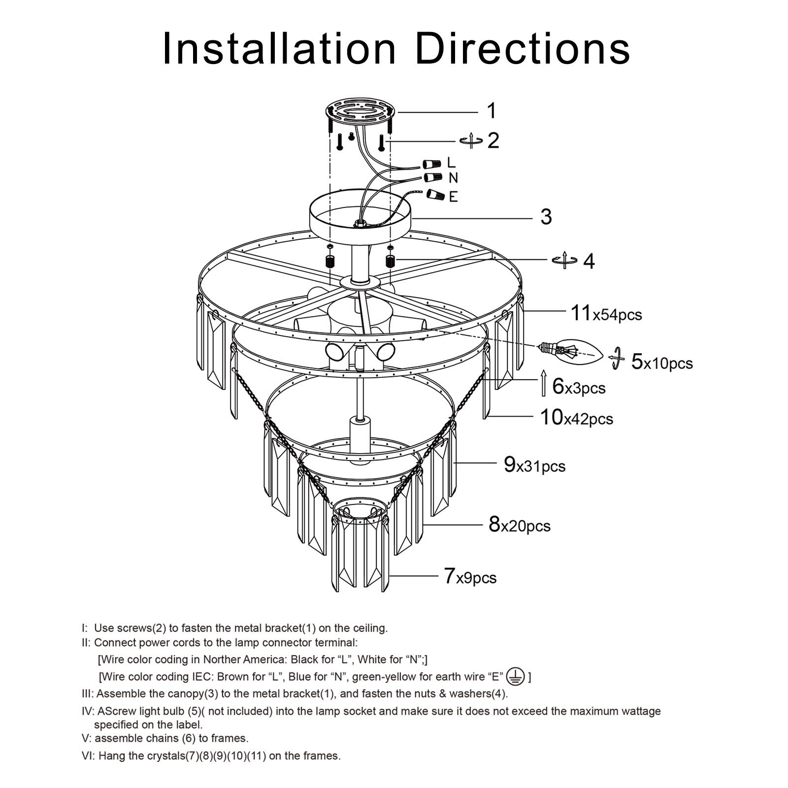 Installation Directions

1. Use screws (2) to fasten the metal bracket (1) on the ceiling.
2. Connect power cords to the lamp connector terminal:
   - Wire color coding in Northern America: Black for "L", White for "N", Yellow for earth wire "E".
   - Wire color coding IEC: Brown for "L", Blue for "N", Green-yellow for earth wire "E".
3. Assemble the canopy (3) to the metal bracket (1), and fasten the nuts & washers (4).
4. Assemble the light bulb (5) not included into the lamp socket and make sure it does not exceed the maximum wattage specified on the label.
5. Assemble chains (6) to frames.
6. Hang the crystals (7)(8)(9)(10)(11) on the frames.

Components:
- 11x54pcs
- 5x10pcs
- 6x3pcs
- 10x42pcs
- 9x31pcs
- 8x20pcs
- 7x9pcs