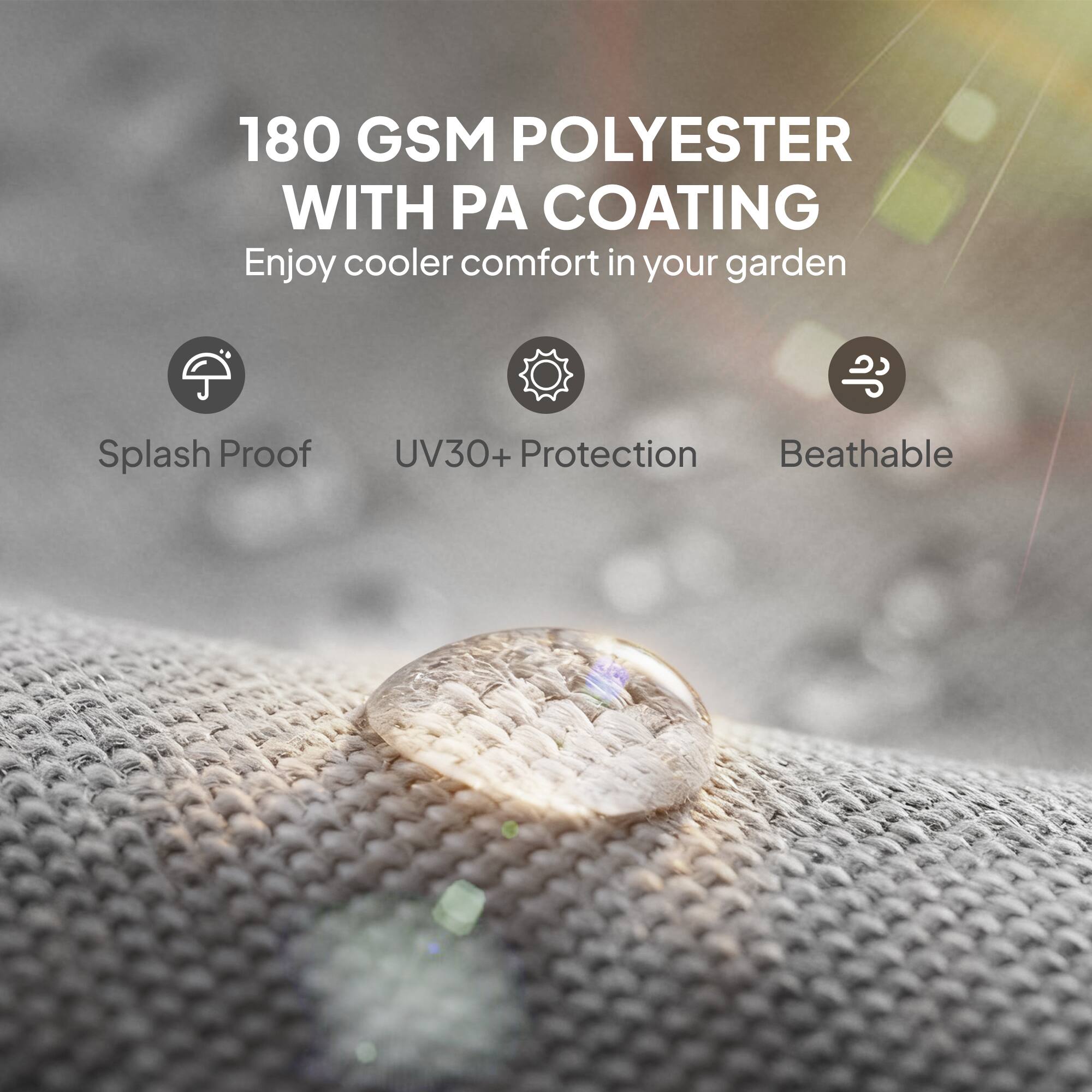 180 GSM POLYESTER WITH PA COATING  
Enjoy cooler comfort in your garden

- Splash Proof
- UV30+ Protection
- Breathable