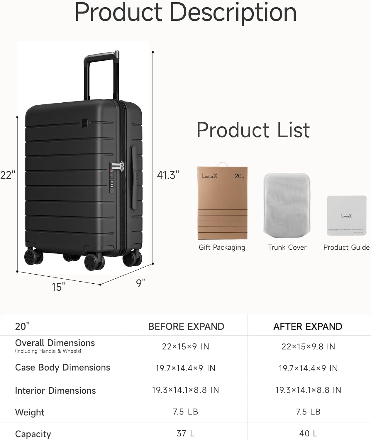 Product Description

Product List

22" 41.3" LuoGeX 20. LX

Gift Packaging Trunk Cover Product Guide

15" 9" 20"

BEFORE EXPAND AFTER EXPAND

Overall Dimensions (Including Handle & Wheels) 22x15x9 IN 22x15x9.8 IN

Case Body Dimensions 19.7x14.4x9 IN 19.7x14.4x9 IN

Interior Dimensions 19.3x14.1x8.8 IN 19.3x14.1x8.8 IN

Weight 7.5 LB 7.5 LB

Capacity 37 L 40 L