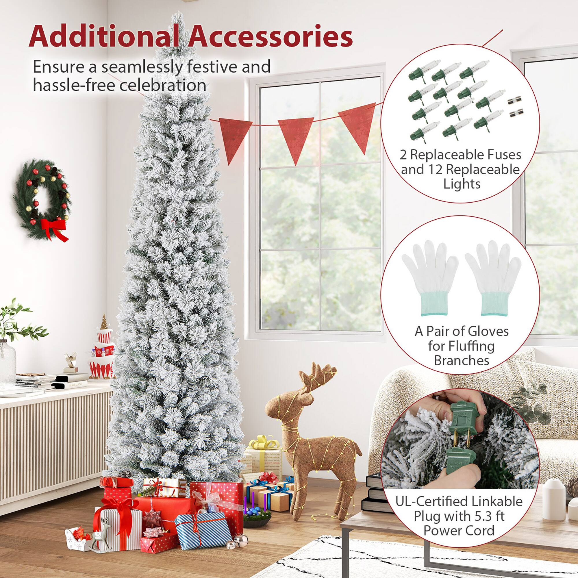 Additional Accessories  
Ensure a seamlessly festive and hassle-free celebration  

- 2 Replaceable Fuses and 12 Replaceable Lights  
- A Pair of Gloves for Fluffing Branches  
- UL-Certified Linkable Plug with 5.3 ft Power Cord