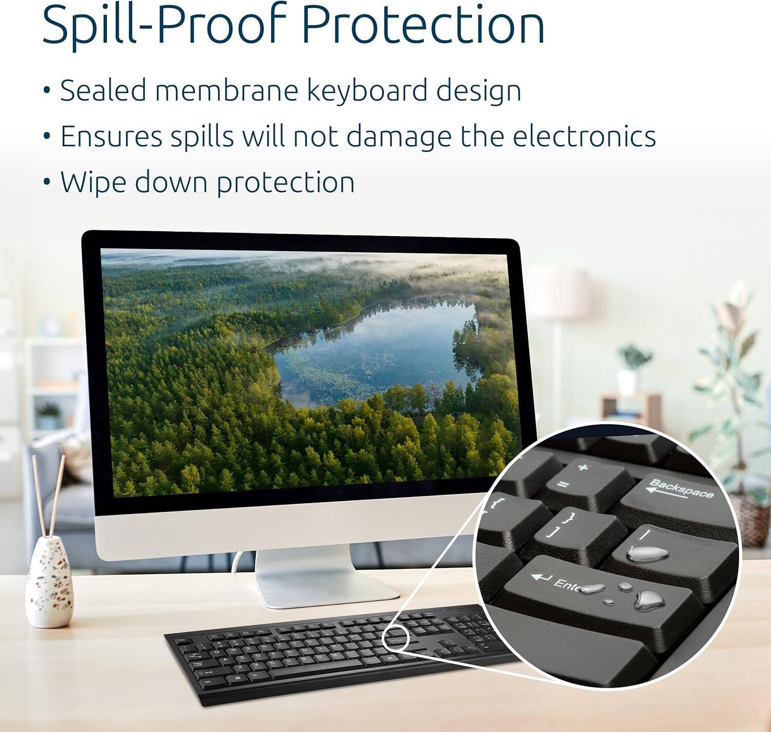 Spill-Proof Protection

- Sealed membrane keyboard design
- Ensures spills will not damage the electronics
- Wipe down protection

J Backspace / Enter