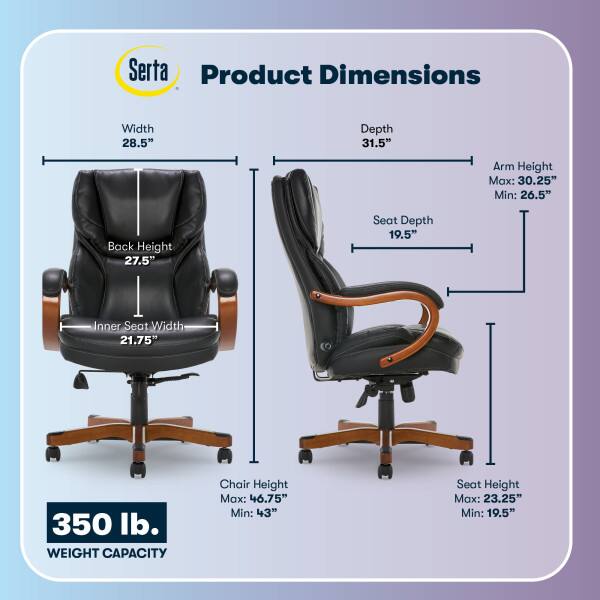 Serta Product Dimensions  
Width: 28.5"  
Depth: 31.5"  
Arm Height: Max: 30.25" Min: 26.5"  
Back Height: 27.5"  
Seat Depth: 19.5"  
Inner Seat Width: 21.75"  
350 lb. WEIGHT CAPACITY  
Chair Height: Max: 46.75" Min: 43"  
Seat Height: Max: 23.25" Min: 19.5"