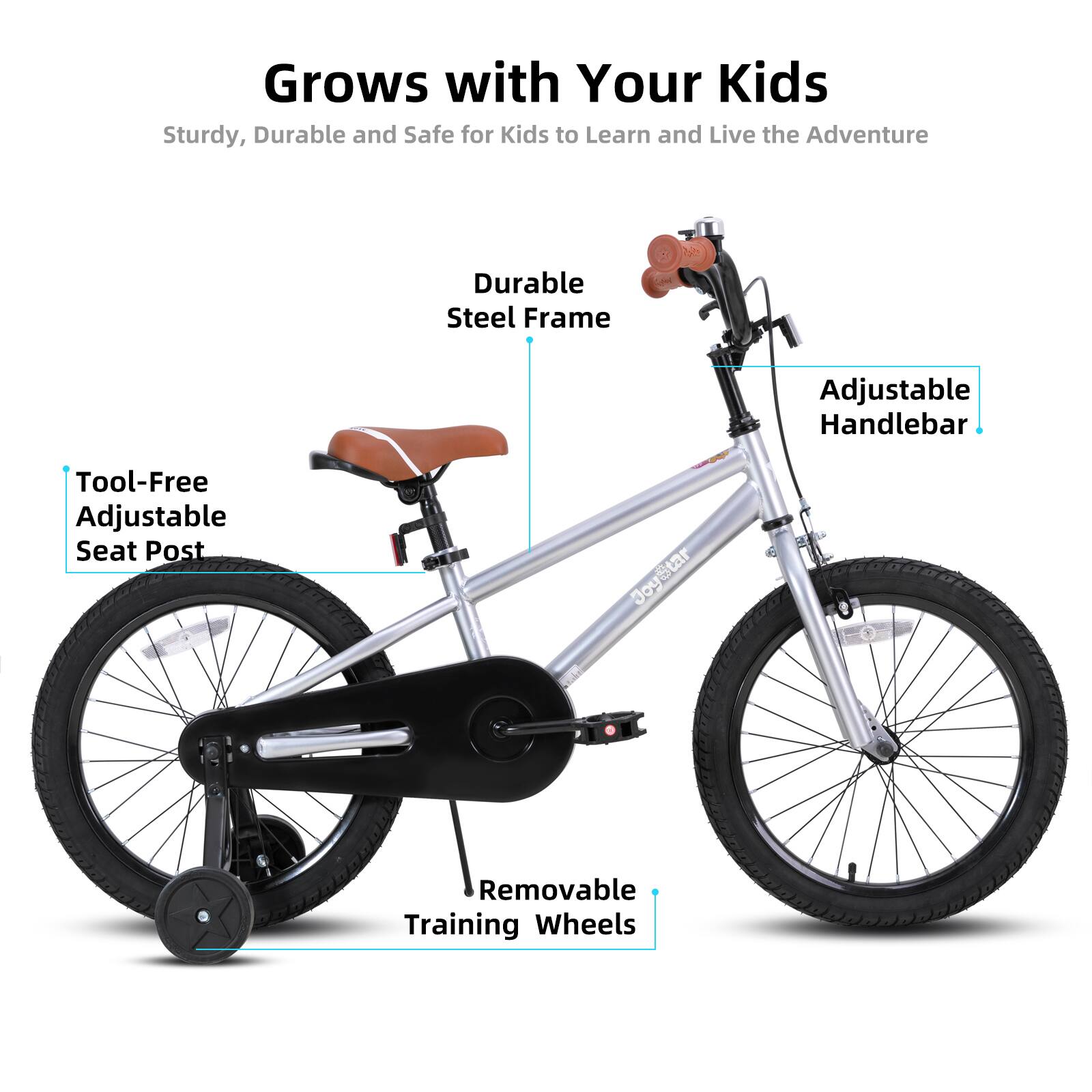 Grows with Your Kids  
Sturdy, Durable and Safe for Kids to Learn and Live the Adventure  

- Durable Steel Frame  
- Adjustable Handlebar  
- Tool-Free Adjustable Seat Post  
- Removable Training Wheels