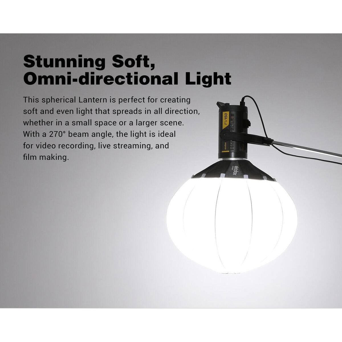 Stunning Soft, Omni-directional Light

This spherical Lantern is perfect for creating soft and even light that spreads in all direction, whether in a small space or a larger scene. With a 270° beam angle, the light is ideal for video recording, live streaming, and film making.