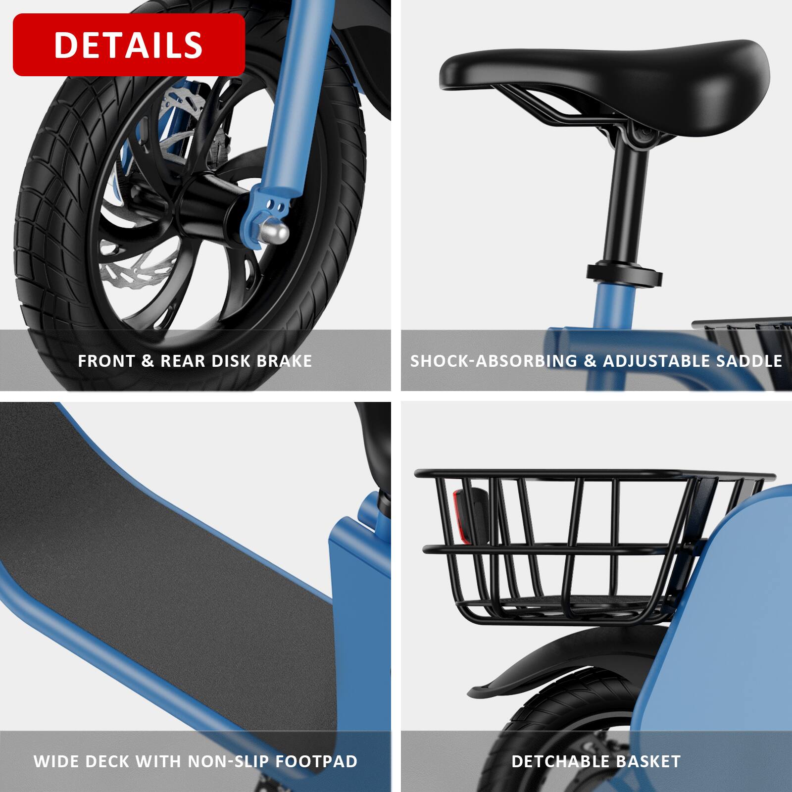 - FRONT & REAR DISK BRAKE
- SHOCK-ABSORBING & ADJUSTABLE SADDLE
- WIDE DECK WITH NON-SLIP FOOTPAD
- DETACHABLE BASKET