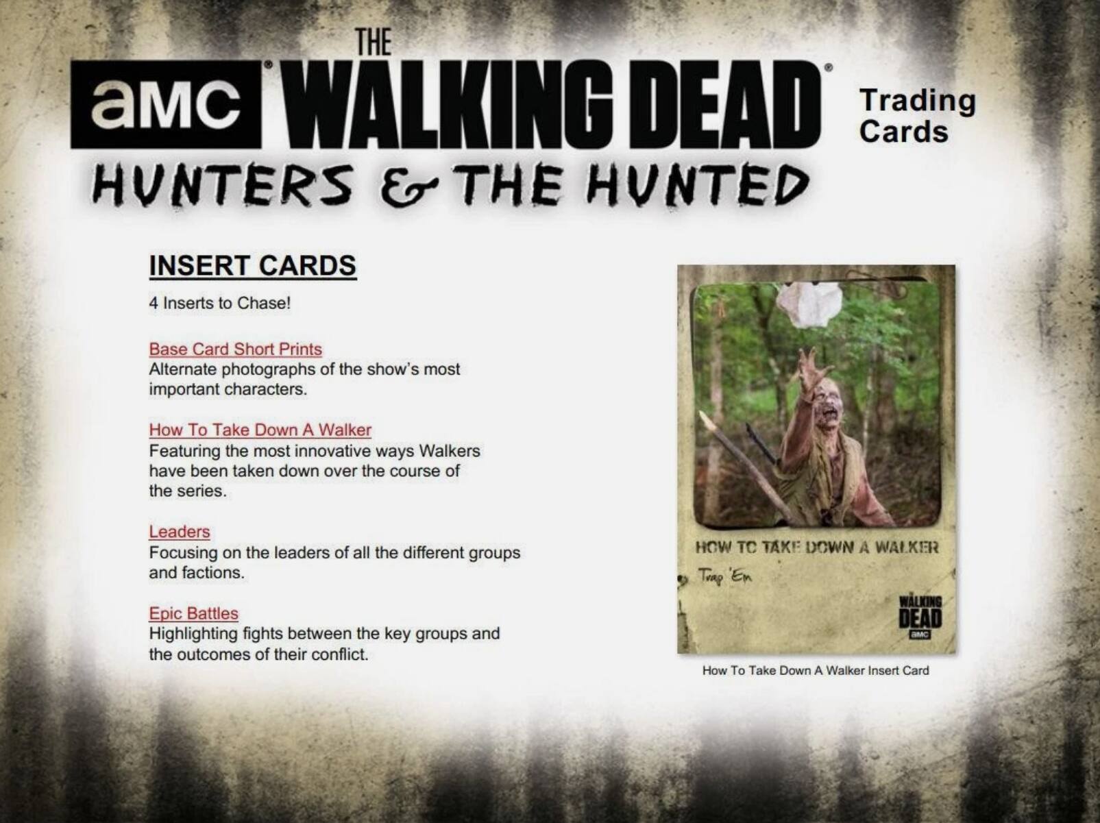 THE WALKING DEAD Trading Cards  
HUNTERS & THE HUNTED  
INSERT CARDS  
4 Inserts to Chase!  

Base Card Short Prints  
Alternate photographs of the show's most important characters.  

How To Take Down A Walker  
Featuring the most innovative ways Walkers have been taken down over the course of the series.  

Leaders  
Focusing on the leaders of all the different groups and factions.  

Epic Battles  
Highlighting fights between the key groups and the outcomes of their conflict.  

HOW TO TAKE DOWN A WALKER  
Trap 'Em  
WALKING DEAD AMC  
How To Take Down A Walker Insert Card