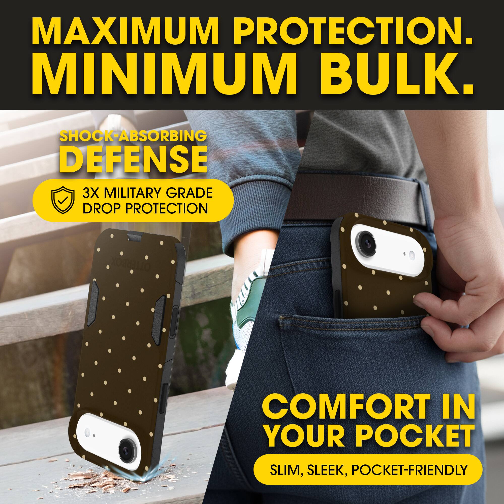 MAXIMUM PROTECTION.  
MINIMUM BULK.

SHOCK-ABSORBING DEFENSE  
3X MILITARY GRADE DROP PROTECTION

COMFORT IN YOUR POCKET  
SLIM, SLEEK, POCKET-FRIENDLY