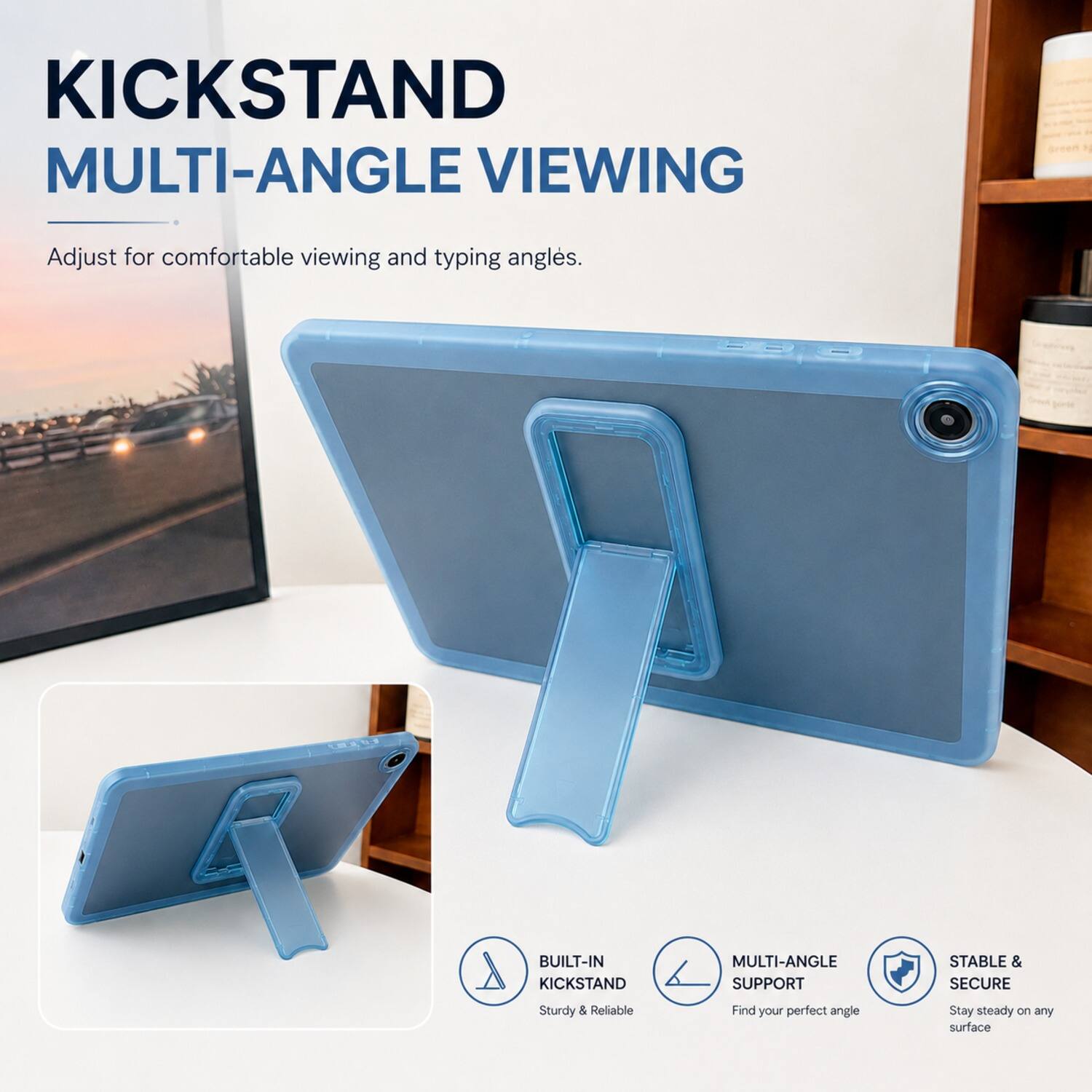 KICKSTAND MULTI-ANGLE VIEWING  
Adjust for comfortable viewing and typing angles.  

BUILT-IN KICKSTAND MULTI-ANGLE SUPPORT  
STABLE & SECURE  
Sturdy & Reliable  
Find your perfect angle  
Stay steady on any surface