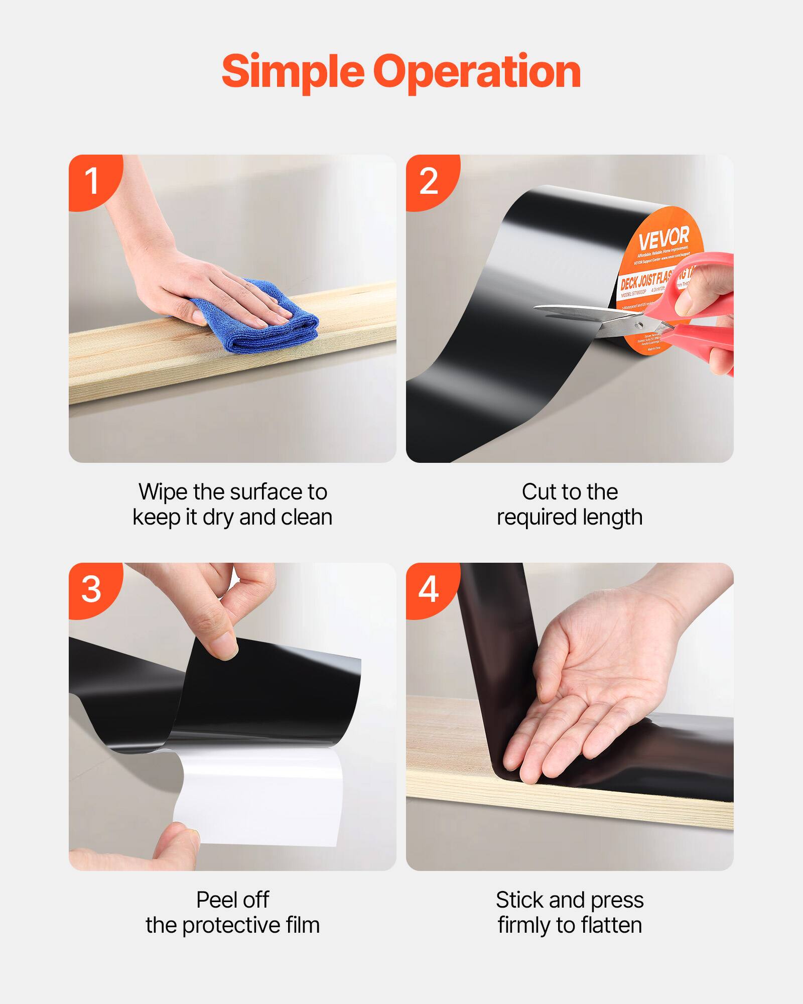 Simple Operation

1. Wipe the surface to keep it dry and clean
2. Cut to the required length
3. Peel off the protective film
4. Stick and press firmly to flatten