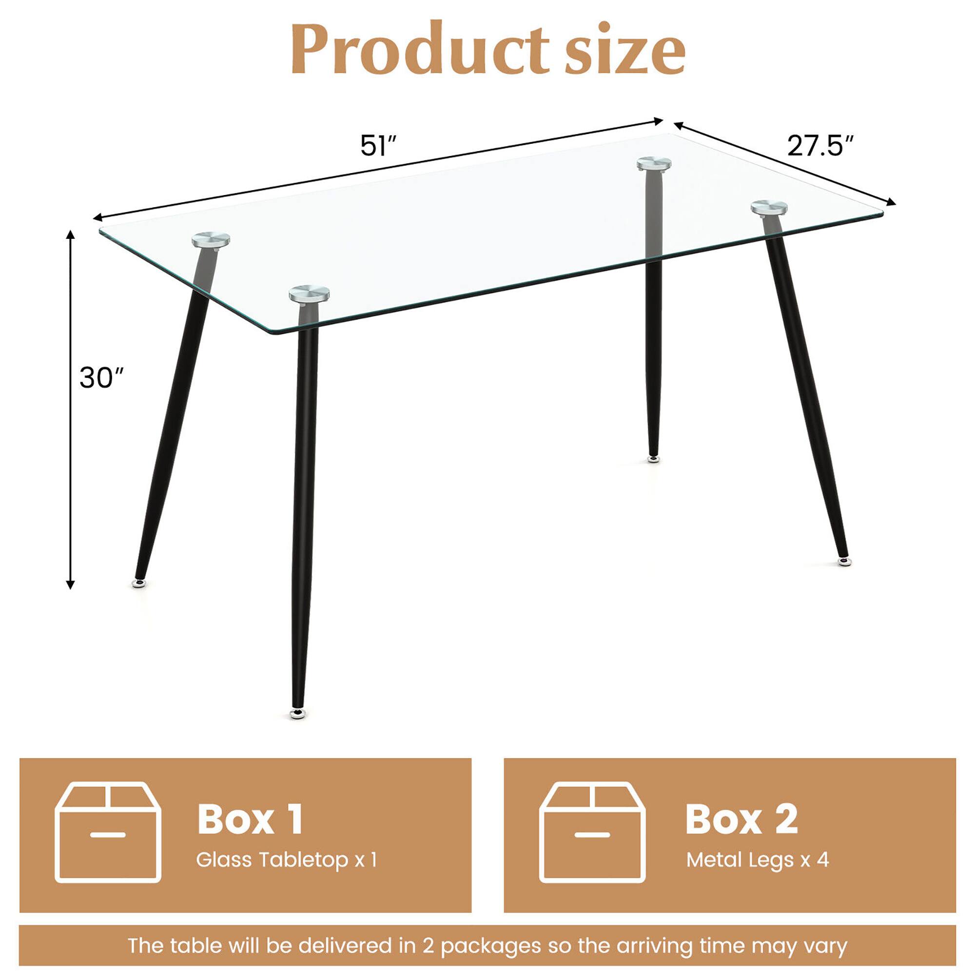 Product size  
51" x 27.5" x 30"

Box 1  
Glass Tabletop x 1

Box 2  
Metal Legs x 4

The table will be delivered in 2 packages so the arriving time may vary