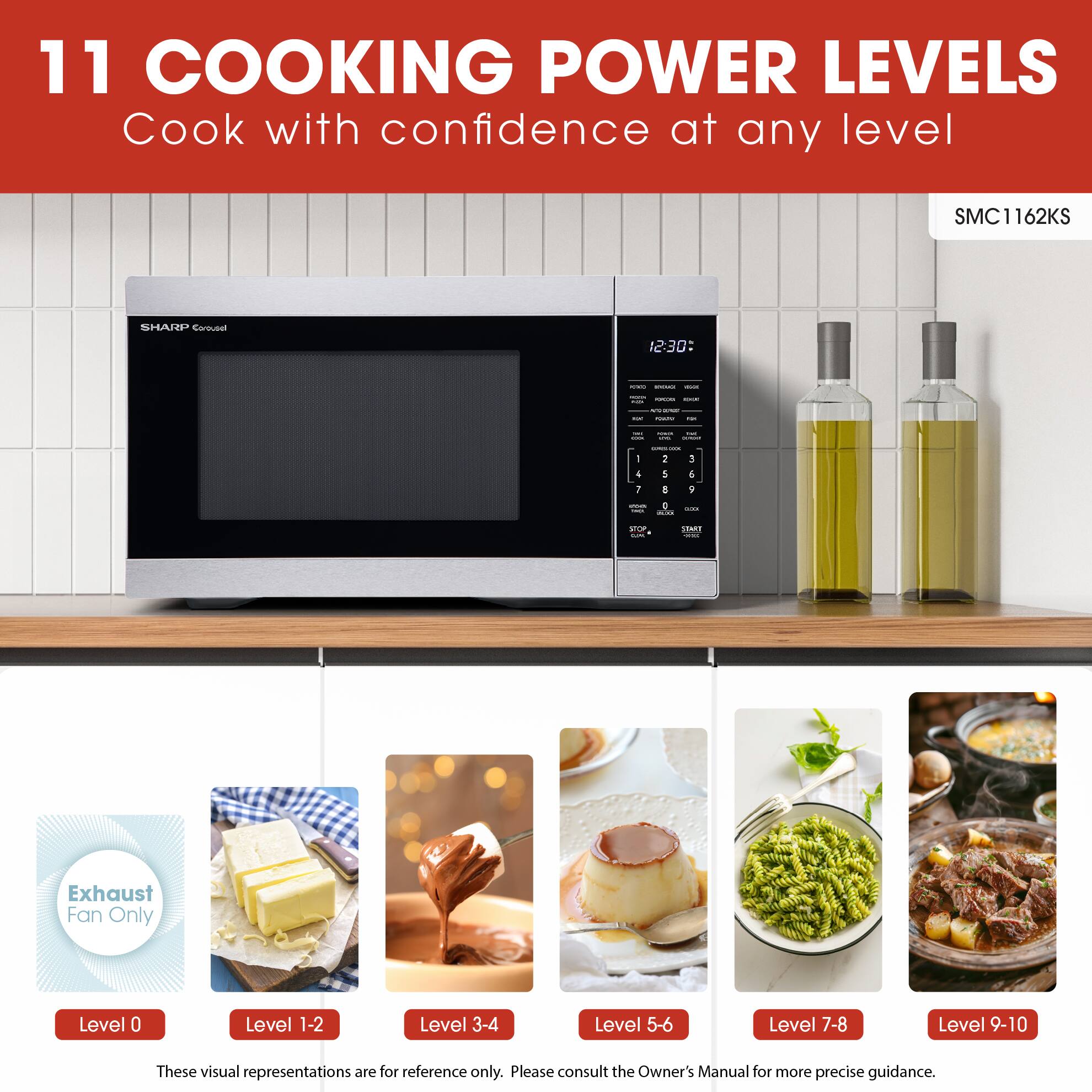 11 COOKING POWER LEVELS  
Cook with confidence at any level  

SMC1162KS SHARP Corousel  

Exhaust Fan Only  
Level 0  

Level 1-2  

Level 3-4  

Level 5-6  

Level 7-8  

Level 9-10  

These visual representations are for reference only. Please consult the Owner's Manual for more precise guidance.