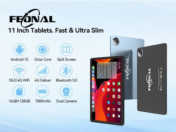 FEONAL  
11 Inch Tablets. Fast & Ultra Slim  

- Android 15  
- Octa-Core  
- Split Screen  
- 5G/2.4G WiFi  
- 4G Cellular  
- Bluetooth 5.0  
- 16GB+128GB  
- 7000mAh  
- Dual Camera  

FEONAL  
12-26  
a FEONAL TOE M CC FC
