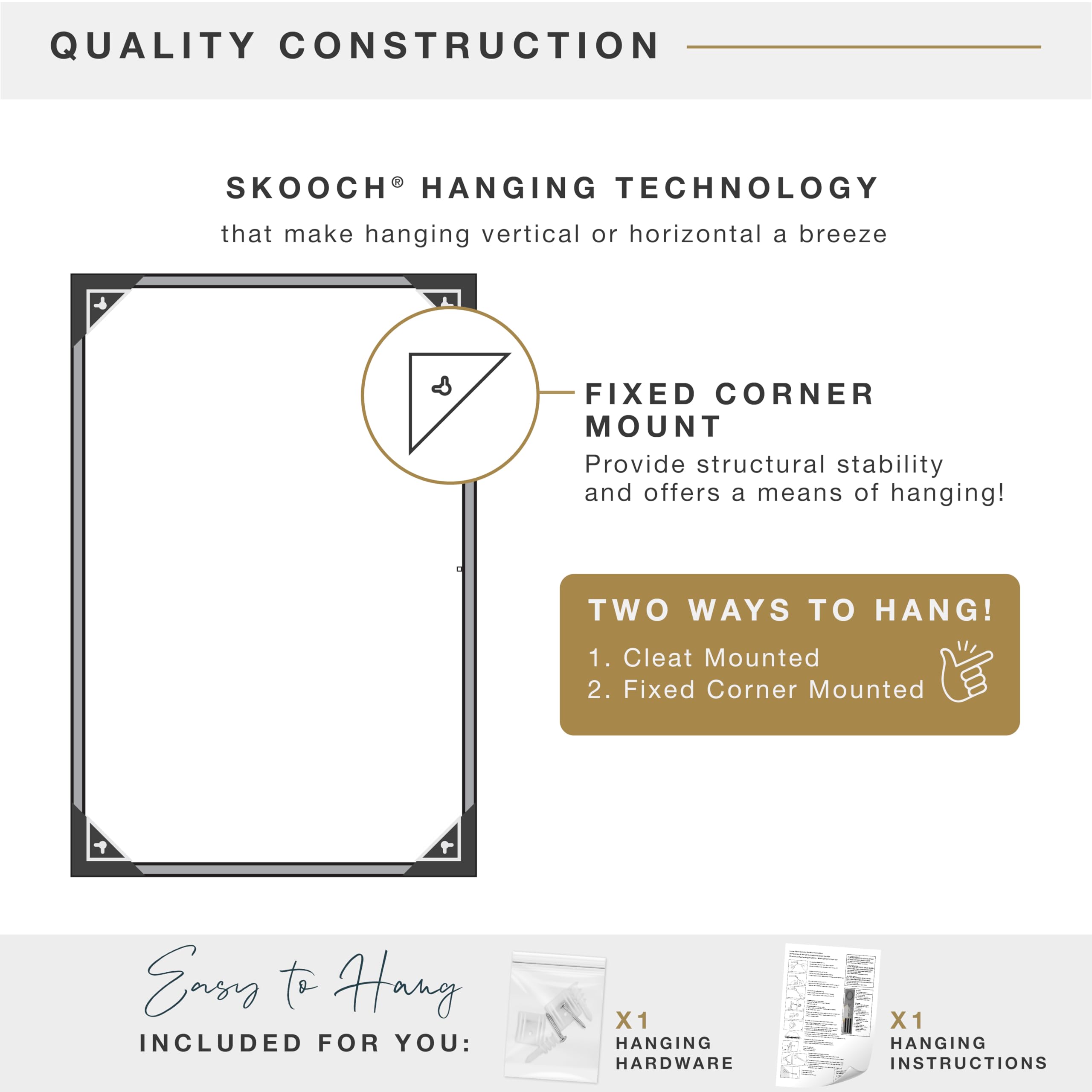 QUALITY CONSTRUCTION  
SKOOCH® HANGING TECHNOLOGY  
that make hanging vertical or horizontal a breeze  

FIXED CORNER MOUNT  
Provide structural stability and offers a means of hanging!  

TWO WAYS TO HANG!  
1. Cleat Mounted  
2. Fixed Corner Mounted  

Easy to Hang  
INCLUDED FOR YOU:  
X1 HANGING HARDWARE  
X1 HANGING INSTRUCTIONS