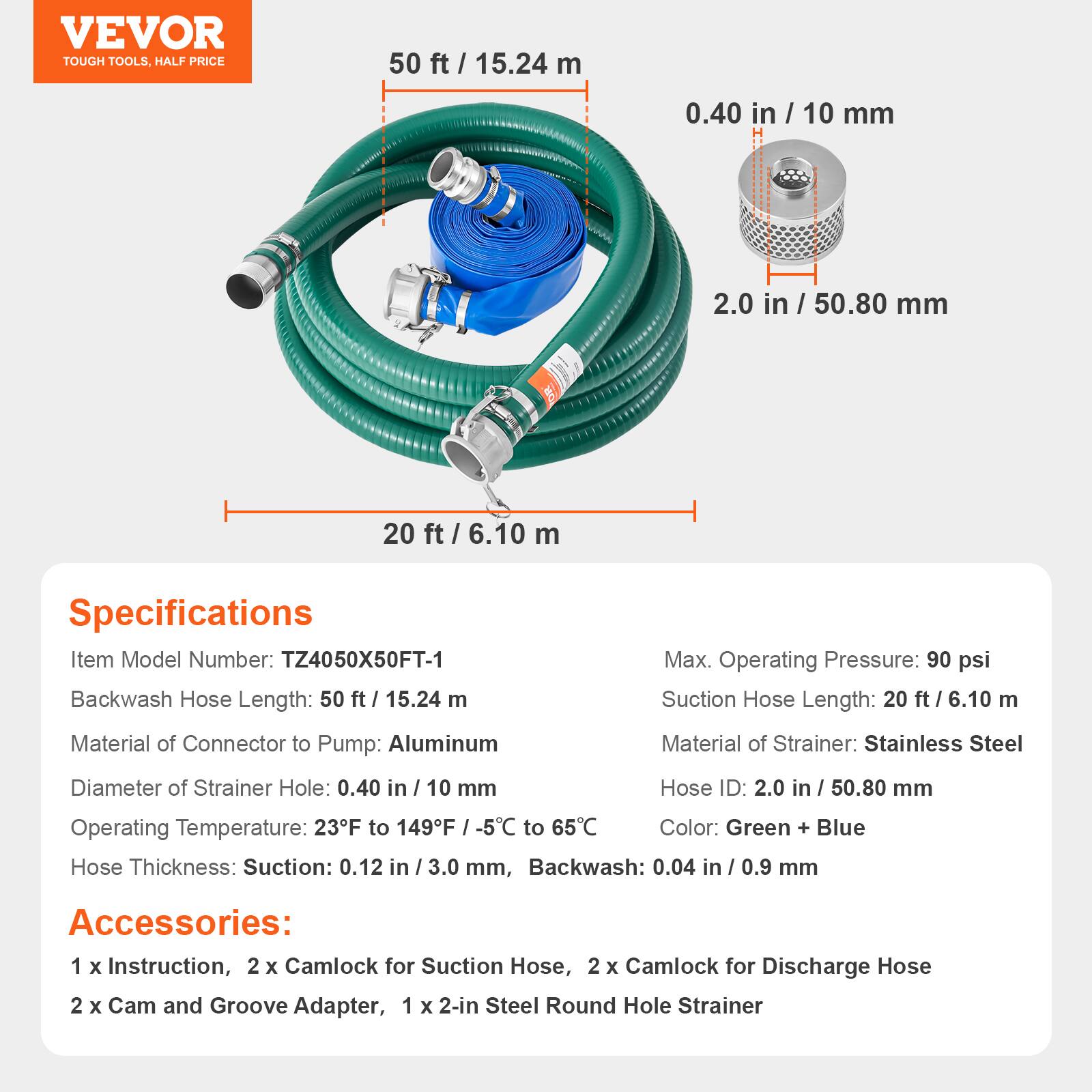 VEVOR TOUGH TOOLS, HALF PRICE

50 ft / 15.24 m
0.40 in / 10 mm
2.0 in / 50.80 mm
20 ft / 6.10 m

Specifications
Item Model Number: TZ4050X50FT-1
Backwash Hose Length: 50 ft / 15.24 m
Max. Operating Pressure: 90 psi
Suction Hose Length: 20 ft / 6.10 m
Material of Connector to Pump: Aluminum
Material of Strainer: Stainless Steel
Diameter of Strainer Hole: 0.40 in / 10 mm
Hose ID: 2.0 in / 50.80 mm
Operating Temperature: 23°F to 149°F / -5°C to 65°C
Color: Green + Blue
Hose Thickness: Suction: 0.12 in / 3.0 mm, Backwash: 0.04 in / 0.9 mm

Accessories: 
1 x Instruction, 2 x Camlock for Suction Hose