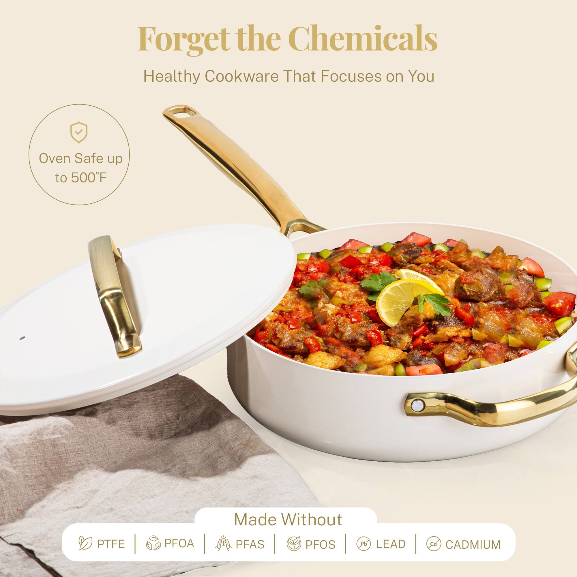 Forget the Chemicals  
Healthy Cookware That Focuses on You  

Oven Safe up to 500°F  

Made Without  
PTFE | PFOA | PFAS | PFOS | LEAD | CADMIUM