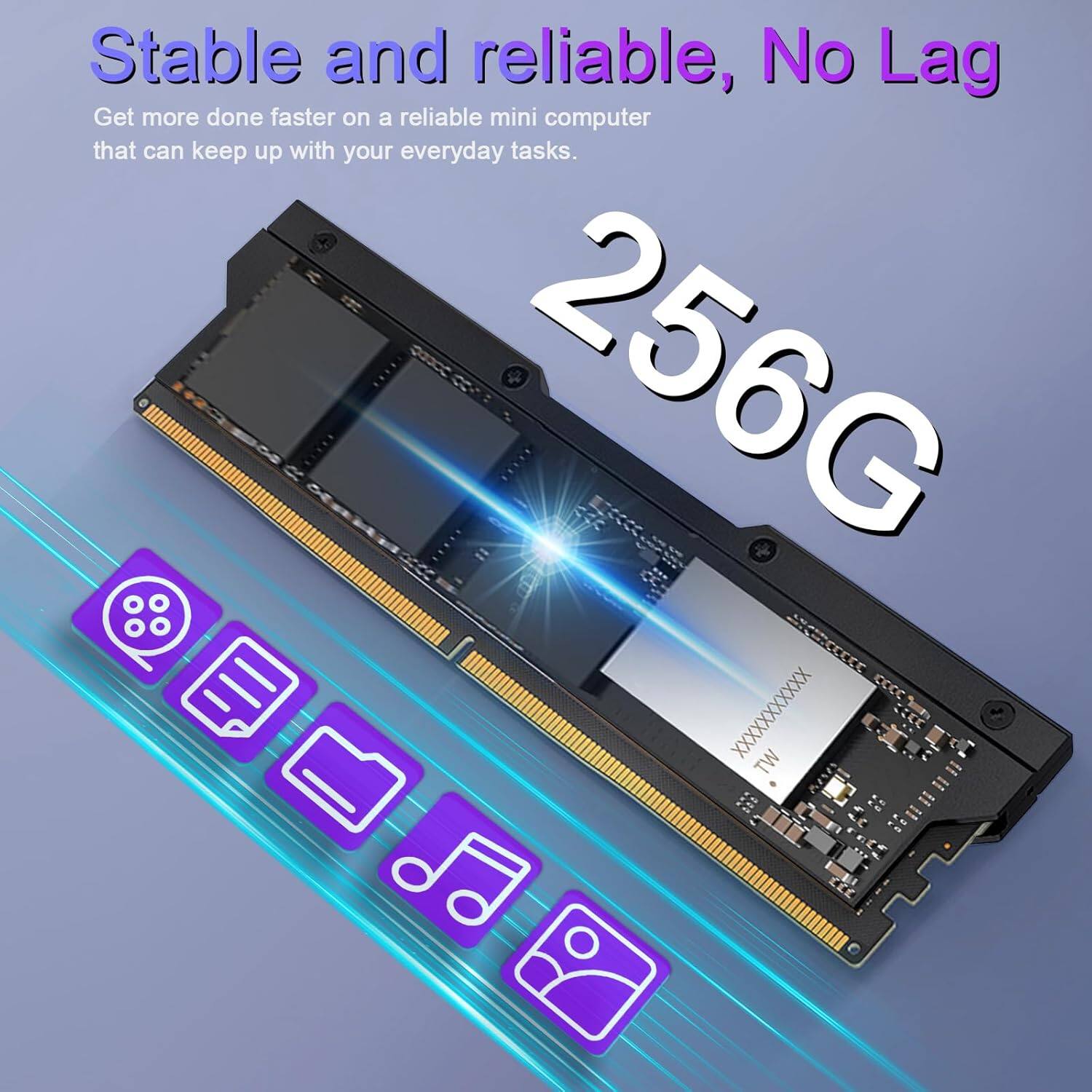 Stable and reliable, No Lag
Get more done faster on a reliable mini computer that can keep up with your everyday tasks.
256G
XXXXXXXXXXX TW
