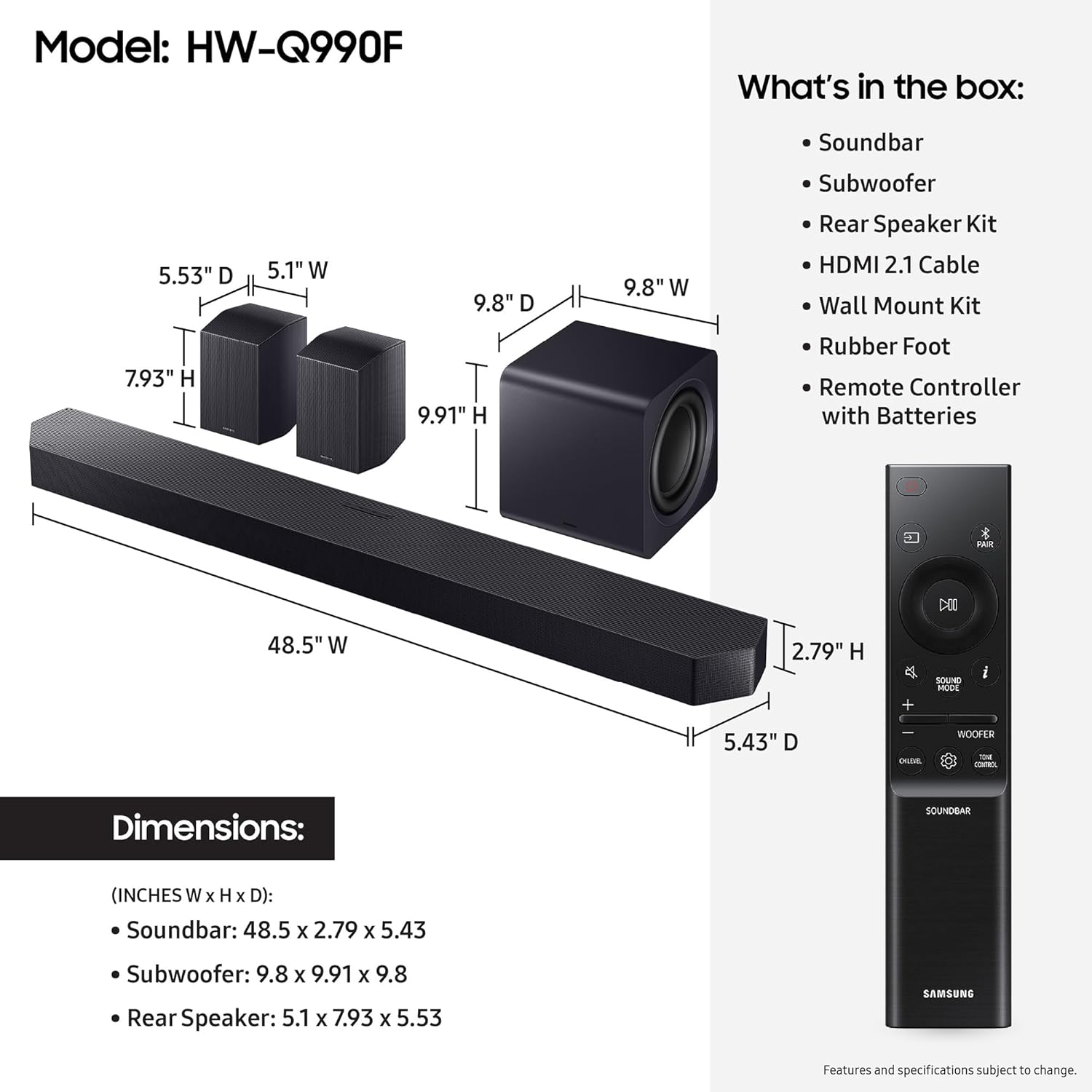 Model: HW-Q990F

What's in the box:
- Soundbar
- Subwoofer
- Rear Speaker Kit
- HDMI 2.1 Cable
- Wall Mount Kit
- Rubber Foot
- Remote Controller with Batteries

Dimensions:
- Soundbar: 48.5" W x 2.79" H x 5.43" D
- Subwoofer: 9.8" W x 9.91" H x 9.8" D
- Rear Speaker: 5.1" W x 7.93" H x 5.53" D

Features and specifications subject to change.
