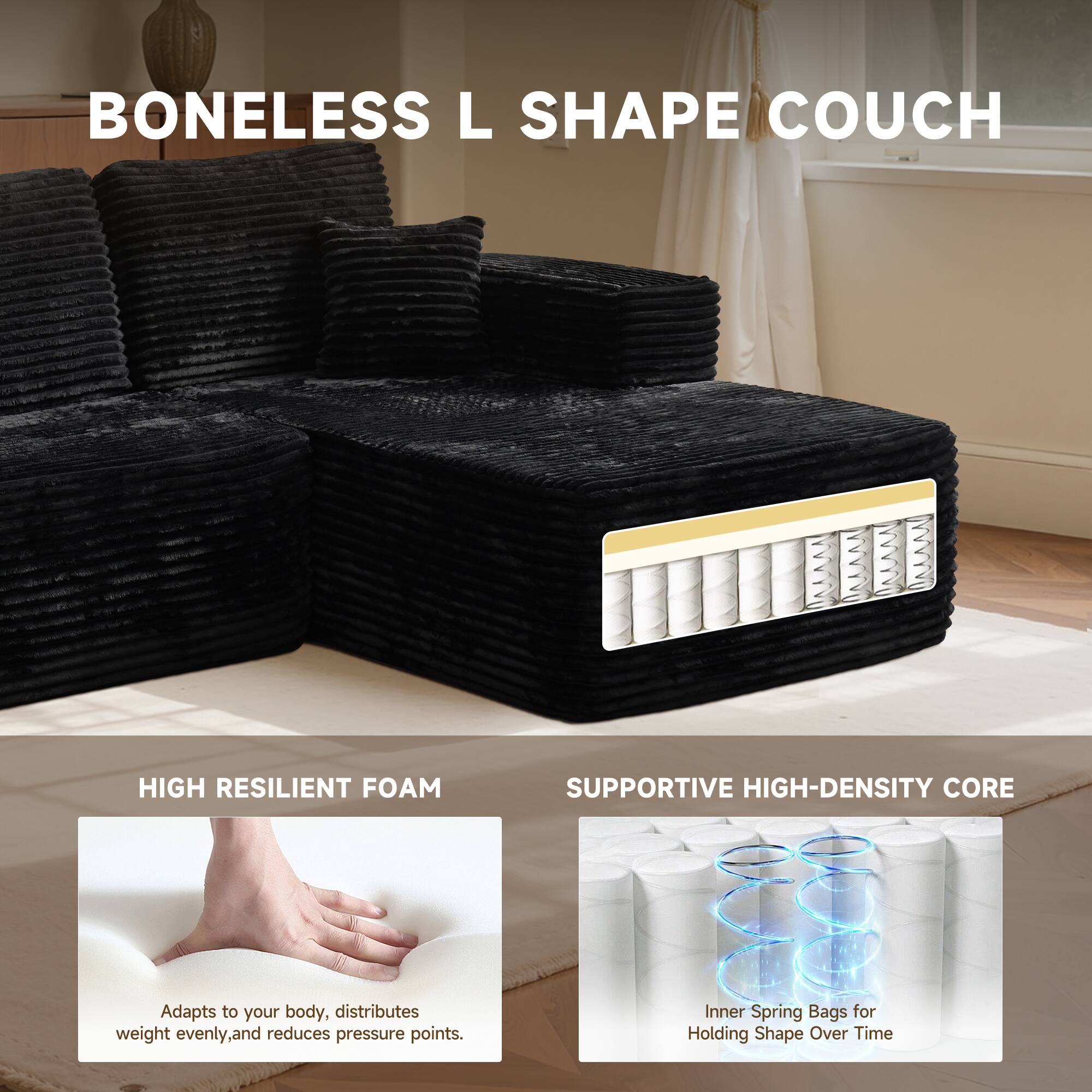 BONELESS L SHAPE COUCH

HIGH RESILIENT FOAM
Adapts to your body, distributes weight evenly, and reduces pressure points.

SUPPORTIVE HIGH-DENSITY CORE
Inner Spring Bags for Holding Shape Over Time