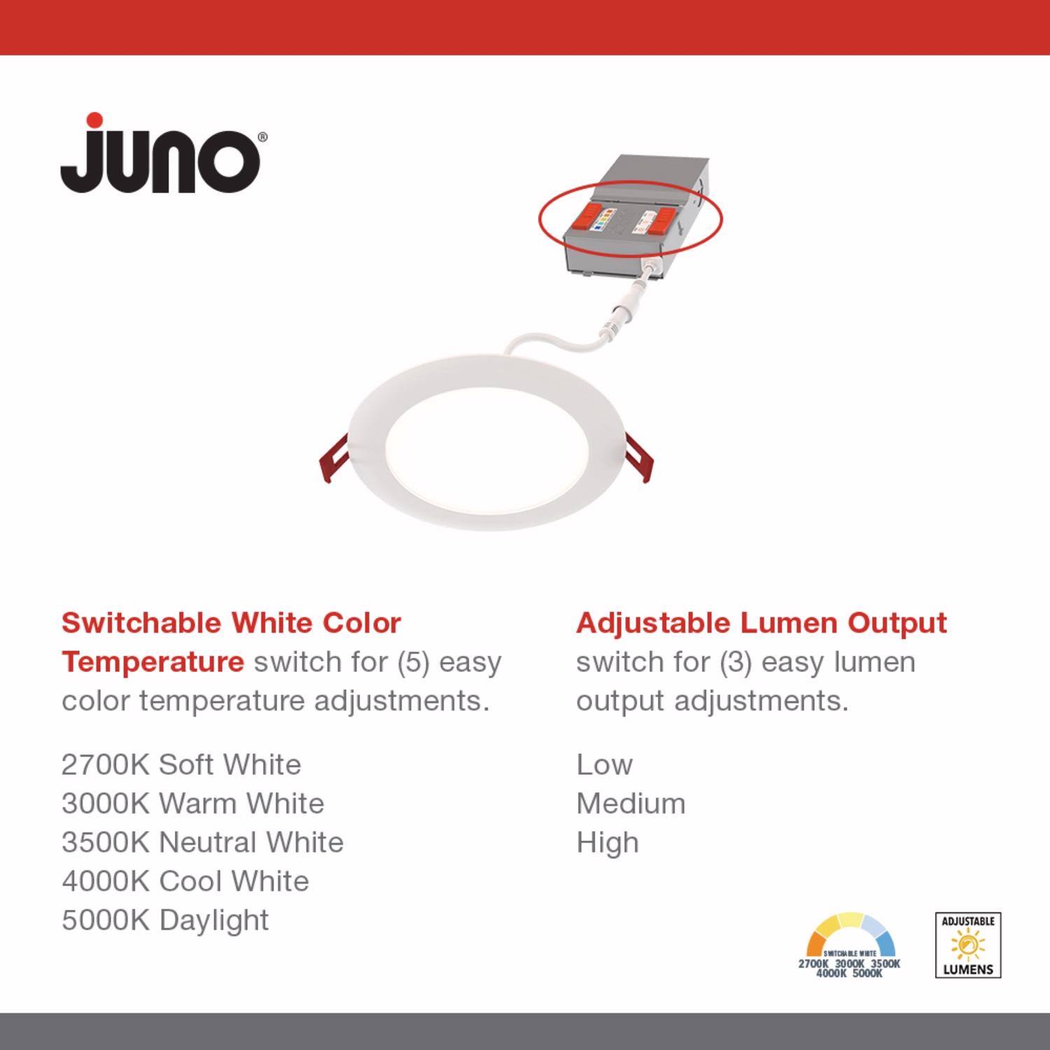 Juno

Switchable White Color  
Temperature switch for (5) easy color temperature adjustments.  
2700K Soft White  
3000K Warm White  
3500K Neutral White  
4000K Cool White  
5000K Daylight  

Adjustable Lumen Output  
switch for (3) easy lumen output adjustments.  
Low  
Medium  
High  

ADJUSTABLE LUMENS