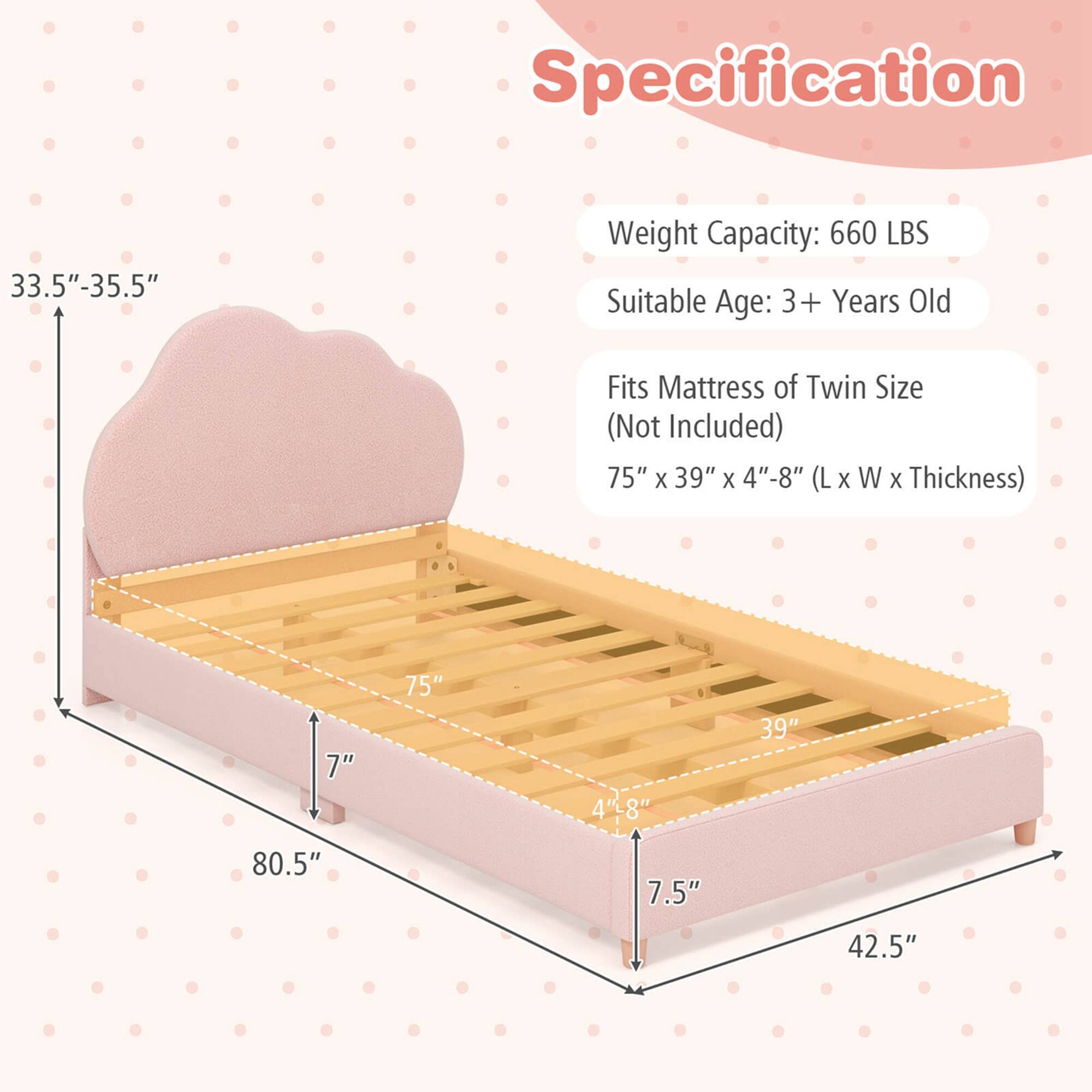 Specification

- Weight Capacity: 660 LBS
- Suitable Age: 3+ Years Old
- Fits Mattress of Twin Size (Not Included)
- Dimensions: 75" x 39" x 4"-8" (L x W x Thickness)

Dimensions:
- Height: 33.5"-35.5"
- Width: 75"
- Length: 80.5"
- Thickness: 4"-8"
- Side Height: 7"
- Front Height: 7.5"
- Depth: 42.5"