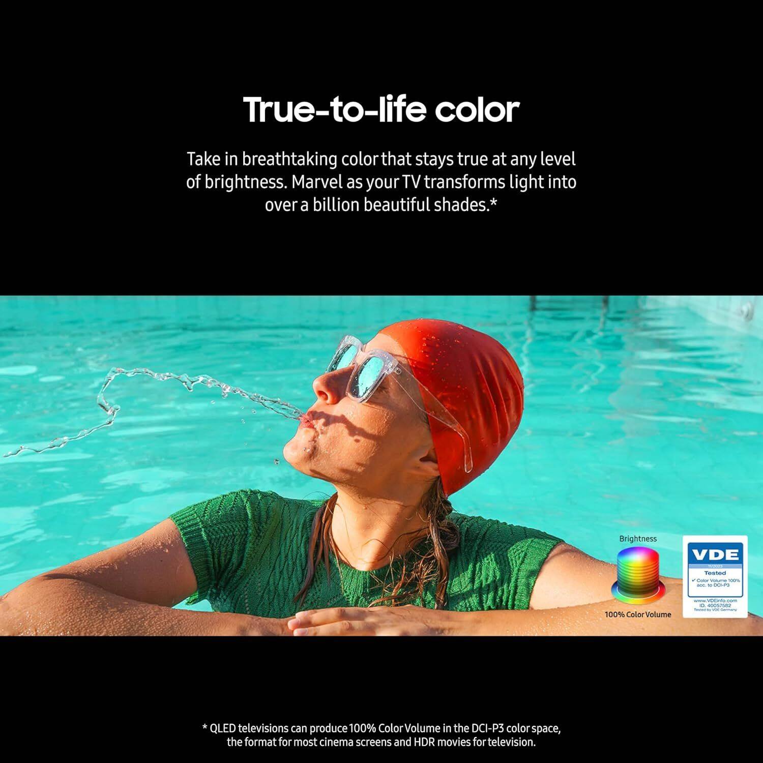 True-to-life color

Take in breathtaking color that stays true at any level of brightness. Marvel as your TV transforms light into over a billion beautiful shades.*

Brightness

VDE Tostaus - - - - I0P 100% ColorVolume

QLED televisions can produce 100% ColorVolume in the DCI-P3 color space, the format for most cinema screens and HDR movies for television.

*QLED televisions can produce 100% ColorVolume in the DCI-P3 color space, the format for most cinema screens and HDR movies for television.