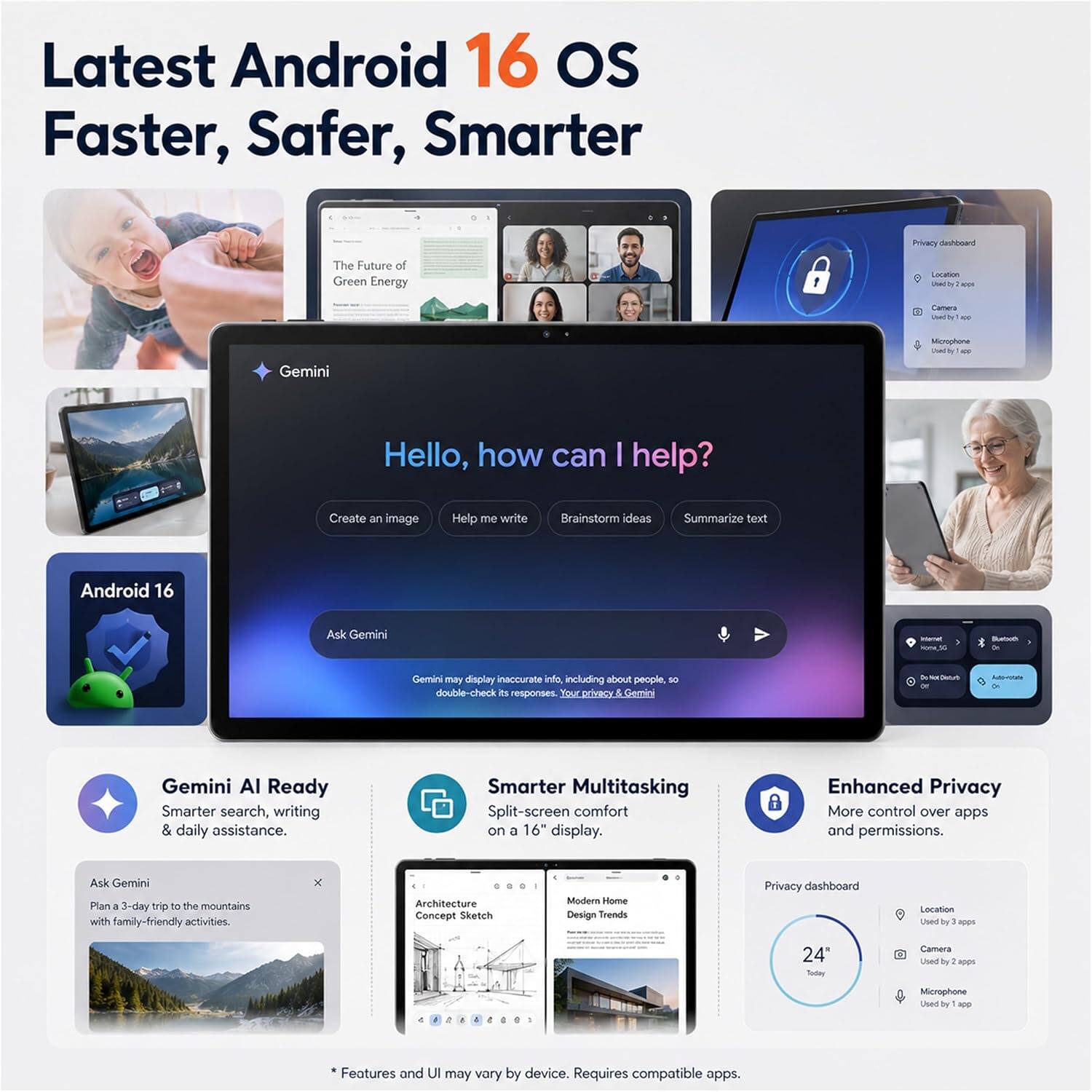 Latest Android 16 OS Faster, Safer, Smarter

Privacy dashboard
The Future of Green Energy
Location Used by 2 apps
Camera Used by 1 app
Microphone Used by 1 app

Hello, how can I help?
Create an image
Help me write
Brainstorm ideas
Summarize text
Android 16
Ask Gemini
Home, 5G
Bluetooth

Gemini may display inaccurate info, including about people, so double-check its responses. Your privacy & Gemini

Gemini AI Ready Smarter search, writing & daily assistance.
Smarter Multitasking Split-screen comfort on a 16" display.
Enhanced Privacy More control over apps and permissions.

Ask Gemini Plan 3-day trip to the mountains with family-friendly activities.

Architecture Concept Sketch
Modem Home Design Trends
Privacy dashboard
Location Used by 2 apps
Camera Used by 1 app
Microphone Used by 1 app

* Features and UI may vary by device. Requires compatible apps.