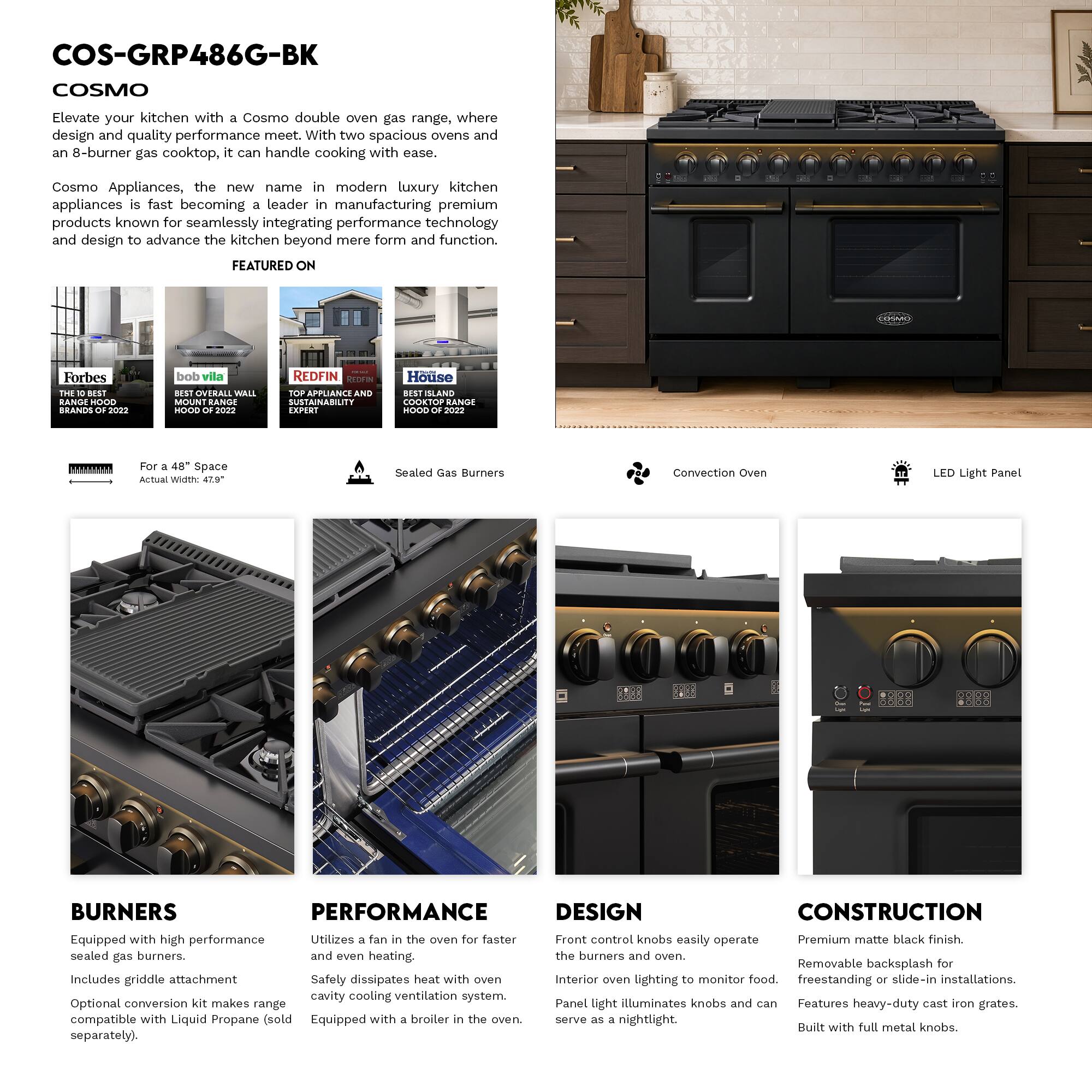 COS-GRP486G-BK  
COSMO  

Elevate your kitchen with a Cosmo double oven gas range, where design and quality performance meet. With two spacious ovens and an 8-burner gas cooktop, it can handle cooking with ease.  

Cosmo Appliances, the new name in modern luxury kitchen appliances is fast becoming a leader in manufacturing premium products known for seamlessly integrating performance technology and design to advance the kitchen beyond mere form and function.  

FEATURED ON  
- Forbes: THE BEST BRANDS OF 2022  
- bob vila: OVERALL WALL MOUNT RANGE HOOD OF 2022  
- REDFIN: TOP APPLIANCE SUSTAINABILITY EXPERT  
- House: COOKTOP RANGE HOOD OF 2022  

For a 48" Space  
Actual Width: 47.9"  

Sealed Gas Burners  
Convection Oven  
LED Light Panel  

BURNERS  
Equipped with high performance sealed gas burners.  
Includes griddle attachment  
Optional conversion kit makes range compatible with Liquid Propane (sold separately).  

PERFORMANCE  
Utilizes a fan in the oven for faster and even heating.  
Safety dissip