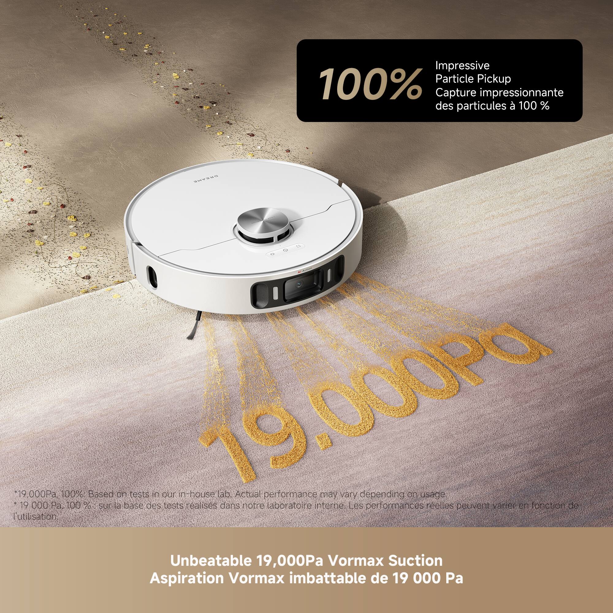 Impressive Particle Pickup  
100% Capture impressionnante des particules à 100%  
19,000 Pa  
19,000 Pa  

Based on tests in our in-house lab. Actual performance may vary depending on usage.  
19,000 Pa. 100% sur la base des tests réalisés dans notre laboratoire interne. Les performances réelles peuvent varier en fonction de l'utilisation.  

Unbeatable 19,000Pa Vormax Suction  
Aspiration Vormax imbattable de 19 000 Pa  

*19,000 Pa, 100%: Based on tests in our in-house lab. Actual performance may vary depending on usage.  
*19,000 Pa, 100%: sur la base des tests réalisés dans notre laboratoire interne. Les performances réelles peuvent varier en fonction de l'utilisation.