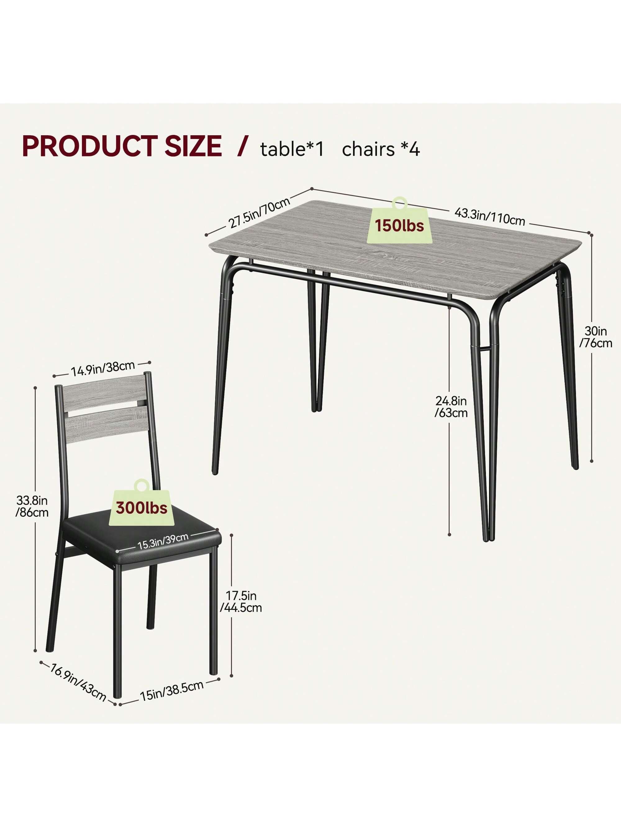 PRODUCT SIZE  
table*1 chairs *4  

- Table:  
  - Length: 43.3in / 110cm  
  - Width: 27.5in / 70cm  
  - Height: 24.8in / 63cm  
  - Weight Capacity: 150lbs  

- Chair:  
  - Seat Height: 17.5in / 44.5cm  
  - Seat Depth: 14.9in / 38cm  
  - Seat Width: 15.3in / 39cm  
  - Back Height: 33.8in / 86cm  
  - Back Width: 16.9in / 43cm  
  - Overall Height: 30in / 76cm  
  - Weight Capacity: 300lbs